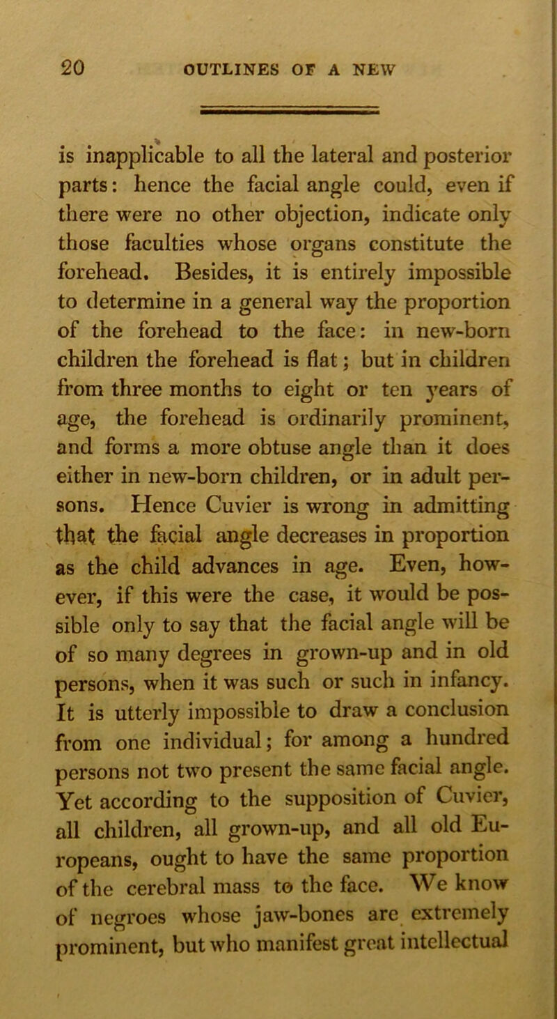 is inapplicable to all the lateral and posterior parts: hence the facial angle could, even if there were no other objection, indicate only those faculties whose organs constitute the forehead. Besides, it is entirely impossible to determine in a general way the proportion of the forehead to the face: in new-born children the forehead is flat; but in children from three months to eight or ten years of age, the forehead is ordinarily prominent, and forms a more obtuse angle than it does either in new-born children, or in adult per- sons. Hence Cuvier is wrong in admitting that the facial angle decreases in proportion as the child advances in age. Even, how- ever, if this were the case, it would be pos- sible only to say that the facial angle will be of so many degrees in grown-up and in old persons, when it was such or such in infancy. It is utterly impossible to draw a conclusion from one individual; for among a hundred persons not two present the same facial angle. Yet according to the supposition of Cuvier, all children, all grown-up, and all old Eu- ropeans, ought to have the same proportion of the cerebral mass to the face. We know of negroes whose jaw-bones are extremely prominent, but who manifest great intellectual