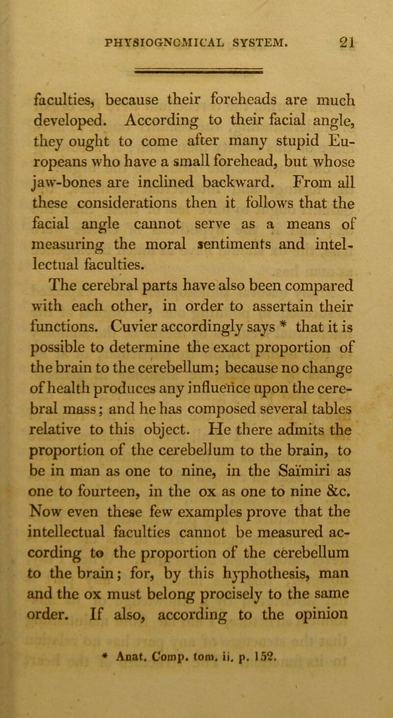 faculties, because their foreheads are much developed. According to their facial angle, they ought to come after many stupid Eu- ropeans who have a small forehead, but whose jaw-bones are inclined backward. From all these considerations then it follows that the facial angle cannot serve as a means of measuring the moral sentiments and intel- lectual faculties. The cerebral parts have also been compared with each other, in order to assertain their functions. Cuvier accordingly says * that it is possible to determine the exact proportion of the brain to the cerebellum; because no change of health produces any influence upon the cere- bral mass; and he has composed several tables relative to this object. Fie there admits the proportion of the cerebellum to the brain, to be in man as one to nine, in the Sai'miri as one to fourteen, in the ox as one to nine &c. Now even these few examples prove that the intellectual faculties cannot be measured ac- cording to the proportion of the cerebellum to the brain; for, by this hyphothesis, man and the ox must belong procisely to the same order. If also, according to the opinion ♦ Anat. Comp, tom, ii, p. 152.