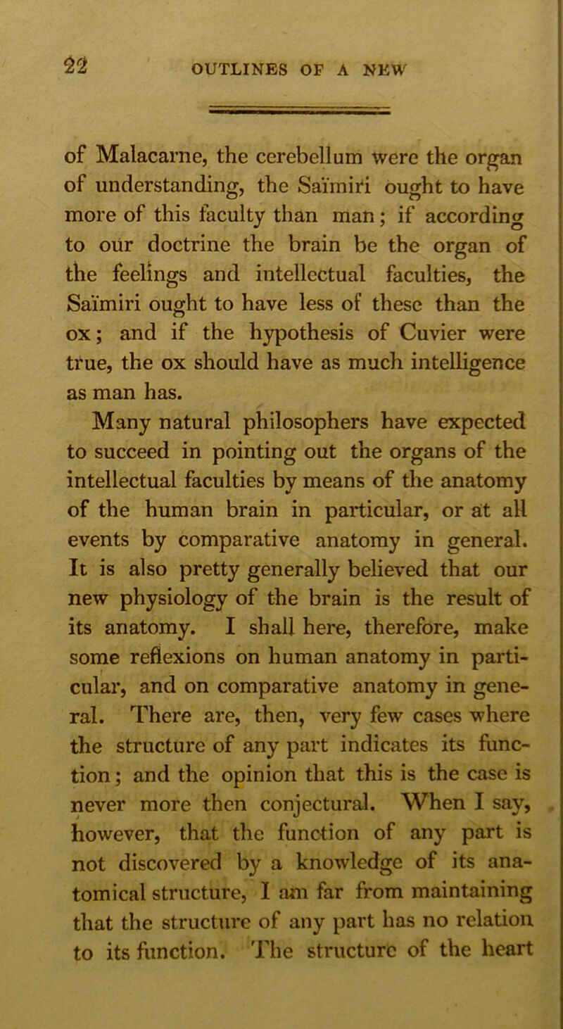 of Malacarne, the cerebellum were the organ of understanding, the Sai'miri ought to have more of this faculty than man; if according to our doctrine the brain be the organ of the feelings and intellectual faculties, the Sai'miri ought to have less of these than the ox; and if the hypothesis of Cuvier were true, the ox should have as much intelligence as man has. Many natural philosophers have expected to succeed in pointing out the organs of the intellectual faculties by means of the anatomy of the human brain in particular, or at all events by comparative anatomy in general. It is also pretty generally believed that our new physiology of the brain is the result of its anatomy. I shall here, therefore, make some reflexions on human anatomy in parti- cular, and on comparative anatomy in gene- ral. There are, then, very few cases where the structure of any part indicates its func- tion ; and the opinion that this is the case is never more then conjectural. When I say, however, that the function of any part is not discovered by a knowledge of its ana- tomical structure, I am far from maintaining that the structure of any part has no relation to its function. The structure of the heart