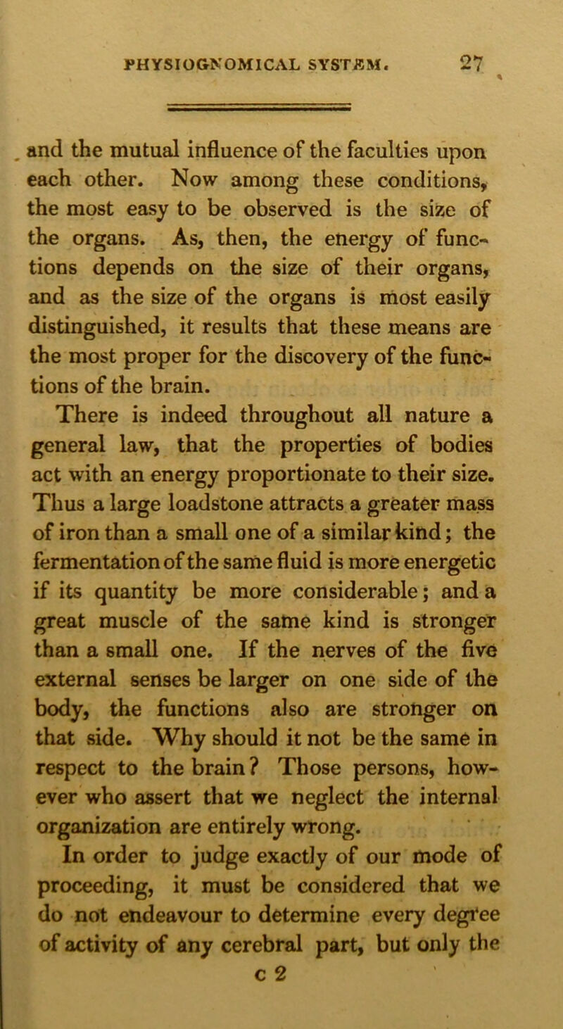 0*7 and the mutual influence of the faculties upon each other. Now among these conditions, the most easy to be observed is the size of the organs. As, then, the energy of func- tions depends on the size of their organs, and as the size of the organs is most easily distinguished, it results that these means are the most proper for the discovery of the func- tions of the brain. There is indeed throughout all nature a general law, that the properties of bodies act with an energy proportionate to their size. Thus a large loadstone attracts a greater mass of iron than a small one of a similar kind; the fermentation of the same fluid is more energetic if its quantity be more considerable; and a great muscle of the same kind is stronger than a small one. If the nerves of the five external senses be larger on one side of the body, the functions also are stronger on that side. Why should it not be the same in respect to the brain ? Those persons, how- ever who assert that we neglect the internal organization are entirely wrong. In order to judge exactly of our mode of proceeding, it must be considered that we do not endeavour to determine every degree of activity of any cerebral part, but only the c 2