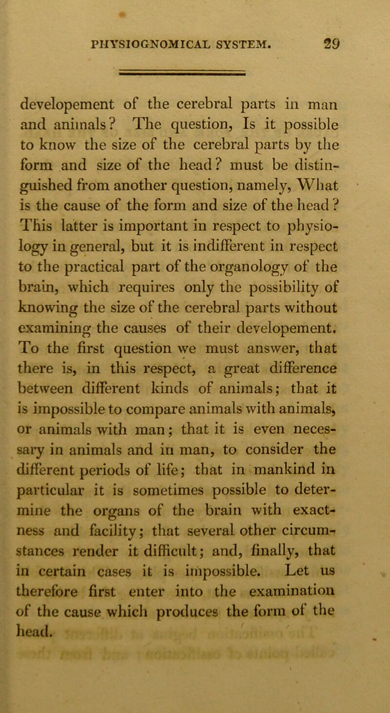 developement of the cerebral parts in man and animals? The question, Is it possible to know the size of the cerebral parts by the form and size of the head ? must be distin- guished from another question, namely, What is the cause of the form and size of the head ? This latter is important in respect to phj^sio- logy in general, but it is indifferent in respect to the practical part of the organology of the brain, which requires only the possibility of knowing the size of the cerebral parts without examining the causes of their developement. To the first question we must answer, that there is, in this respect, a great difference between different kinds of animals; that it is impossible to compare animals with animals, or animals with man; that it is even neces- sary in animals and in man, to consider the different periods of life; that in mankind in particular it is sometimes possible to deter- mine the organs of the brain with exact- ness and facility; that several other circum- stances render it difficult; and, finally, that in certain cases it is impossible. Let us therefore first enter into the examination of the cause which produces the form of the head.