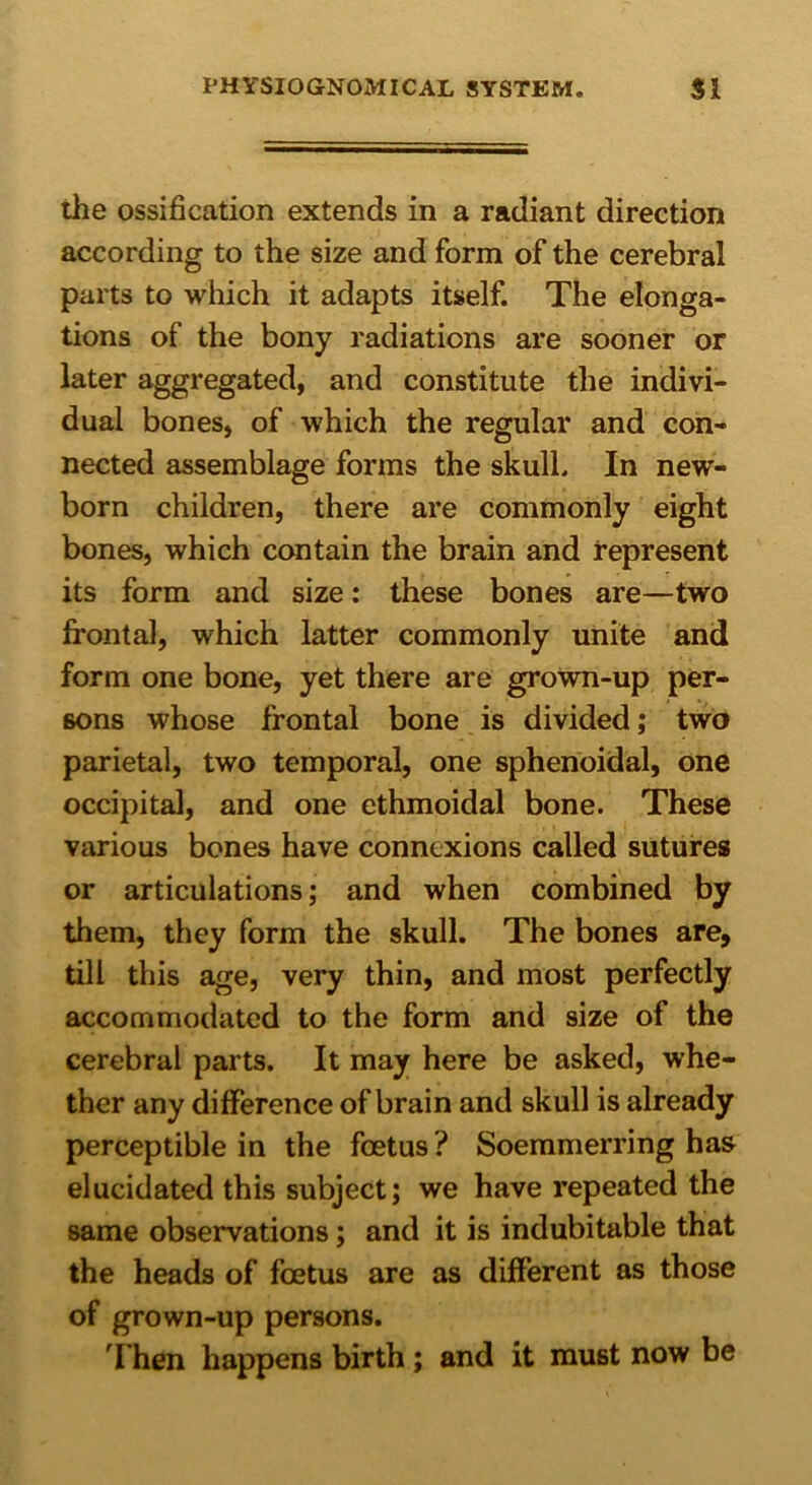 the ossification extends in a radiant direction according to the size and form of the cerebral parts to which it adapts itself. The elonga- tions of the bony radiations are sooner or later aggregated, and constitute the indivi- dual bones, of which the regular and con- nected assemblage forms the skull. In new- born children, there are commonly eight bones, which contain the brain and represent its form and size: these bones are—two frontal, which latter commonly unite and form one bone, yet there are grown-up per- sons whose frontal bone is divided; two parietal, two temporal, one sphenoidal, one occipital, and one ethmoidal bone. These various bones have connexions called sutures or articulations; and when combined by them, they form the skull. The bones are, till this age, very thin, and most perfectly accommodated to the form and size of the cerebral parts. It may here be asked, whe- ther any difference of brain and skull is already perceptible in the foetus? Soemmerring has elucidated this subject; we have repeated the same observations; and it is indubitable that the heads of foetus are as different as those of grown-up persons. Then happens birth; and it must now be