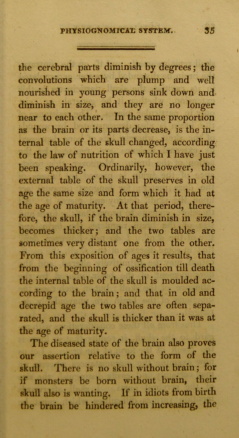 the cerebral parts diminish by degrees; the convolutions which are plump and well nourished in young persons sink down and diminish in size, and they are no longer near to each other. In the same proportion as the brain or its parts decrease, is the in- ternal table of the skull changed, according to the law of nutrition of which I have just been speaking. Ordinarily, however, the external table of the skull preserves in old age the same size and form which it had at the age of maturity. At that period, there- fore, the skull, if the brain diminish in size, becomes thicker; and the two tables are sometimes very distant one from the other. From this exposition of ages it results, that from the beginning of ossification till death the internal table of the skull is moulded ac- cording to the brain; and that in old and decrepid age the two tables are often sepa- rated, and the skull is thicker than it was at the age of maturity. The diseased state of the brain also proves our assertion relative to the form of the skull. There is no skull without brain; for if monsters be born without brain, their skull also is wanting. If in idiots from birth the brain be hindered from increasing, the