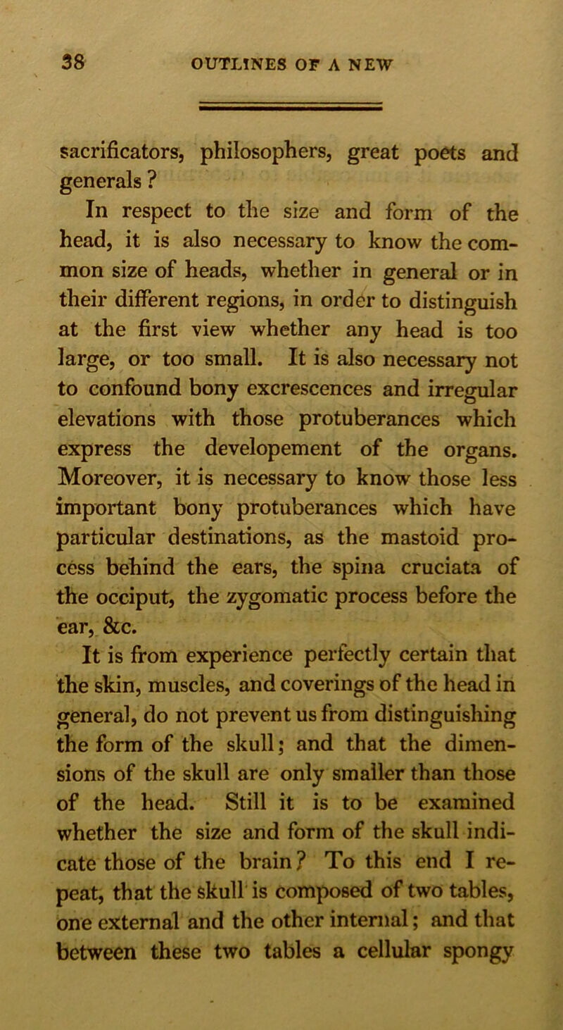 sacrificators, philosophers, great poets and generals ? In respect to the size and form of the head, it is also necessary to know the com- mon size of heads, whether in general or in their different regions, in order to distinguish at the first view whether any head is too large, or too small. It is also necessary not to confound bony excrescences and irregular elevations with those protuberances which express the developement of the organs. Moreover, it is necessary to know those less important bony protuberances which have particular destinations, as the mastoid pro- cess behind the ears, the spina cruciata of the occiput, the zygomatic process before the ear, &c. It is from experience perfectly certain that the skin, muscles, and coverings of the head in general, do not prevent us from distinguishing the form of the skull; and that the dimen- sions of the skull are only smaller than those of the head. Still it is to be examined whether the size and form of the skull indi- cate those of the brain ? To this end I re- peat, that the skull is composed of two tables, one external and the other internal; and that between these two tables a cellular spongy