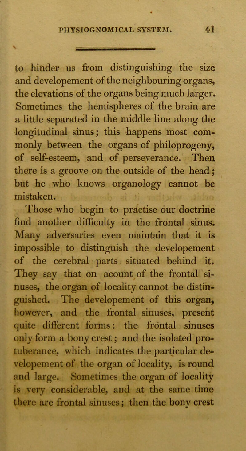 to hinder us from distinguishing the size and developement of the neighbouring organs, the elevations of the organs being much larger. Sometimes the hemispheres of the brain are a little separated in the middle line along the longitudinal sinus; this happens most com- monly between the organs of philoprogeny, of self-esteem, and of perseverance. Then there is a groove on the outside of the head; but he who knows organology cannot be mistaken. Those who begin to practise our doctrine find another difficulty in the frontal sinus. Many adversaries even maintain that it is impossible to distinguish the developement of the cerebral parts situated behind it. They say that on acount of the frontal si- nuses, the organ of locality cannot be distin- guished. The developement of this organ, however, and the frontal sinuses, present quite different forms: the frontal sinuses only form a bony crest; and the isolated pro- tuberance, which indicates the particular de- velopcment of the organ of locality, is round and large. Sometimes the organ of locality is very considerable, and at the same time there are frontal sinuses; then the bony crest