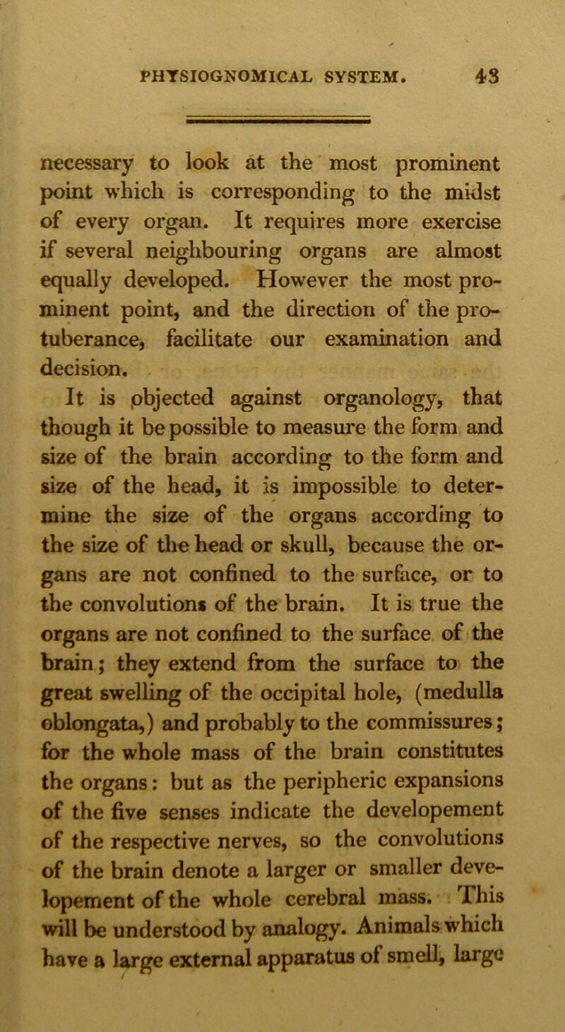 necessary to look at the most prominent point which is corresponding to the midst of every organ. It requires more exercise if several neighbouring organs are almost equally developed. However the most pro- minent point, and the direction of the pro- tuberance, facilitate our examination and decision. It is .objected against organology, that though it be possible to measure the form and size of the brain according to the form and size of the head, it is impossible to deter- mine the size of the organs according to the size of the head or skull, because the or- gans are not confined to the surface, or to the convolutions of the brain. It is true the organs are not confined to the surface of the brain; they extend from the surface to the great swelling of the occipital hole, (medulla oblongata,) and probably to the commissures; for the whole mass of the brain constitutes the organs: but as the peripheric expansions of the five senses indicate the developement of the respective nerves, so the convolutions of the brain denote a larger or smaller deve- lopement of the whole cerebral mass. This will be understood by analogy. Animals which have a large external apparatus of smell, large