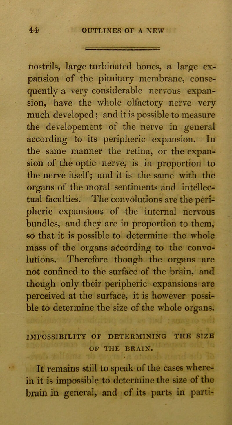 nostrils, large turbinated bones, a large ex- pansion of the pituitary membrane, conse- quently a very considerable nervous expan- sion, have the whole olfactory nerve very much developed; and it is possible to measure the developement of the nerve in general according to its peripheric expansion. In the same manner the retina, or the expan- sion of the optic nerve, is in proportion to the nerve itself; and it is the same with the organs of the moral sentiments and intellec- tual faculties. The convolutions are the peri- pheric expansions of the internal nervous bundles, and they are in proportion to them, so that it is possible to determine the whole mass of the organs according to the convo- lutions. Therefore though the organs are not confined to the surface of the brain, and though only their peripheric expansions are perceived at the surface, it is however possi- ble to determine the size of the whole organs. IMPOSSIBILITY OF DETERMINING THE SIZE OF THE BRAIN. / It remains still to speak of the cases where- in it is impossible to determine the size of the brain in general, and of its parts in parti-