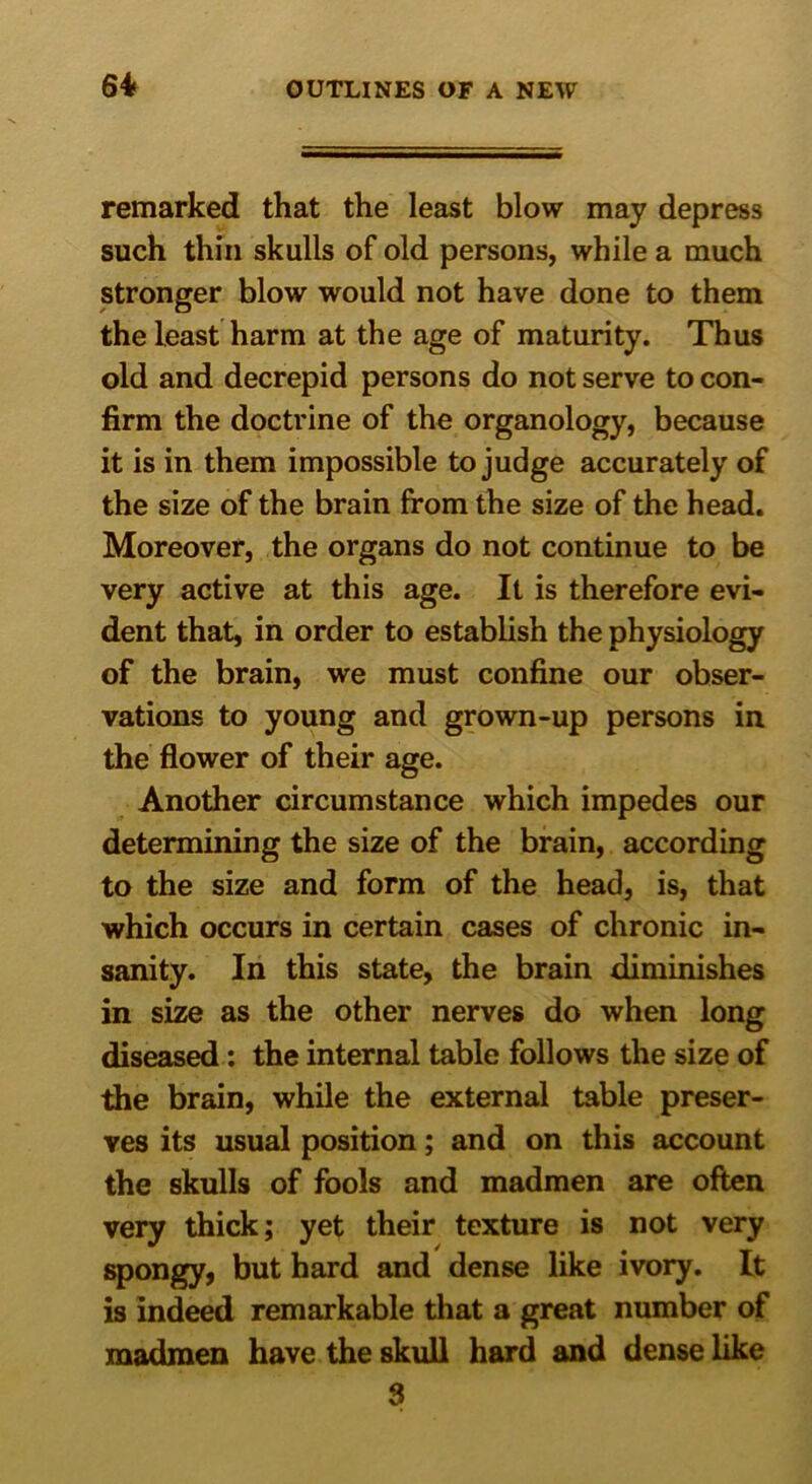 64 remarked that the least blow may depress such thin skulls of old persons, while a much stronger blow would not have done to them the least harm at the age of maturity. Thus old and decrepid persons do not serve to con- firm the doctrine of the organology, because it is in them impossible to judge accurately of the size of the brain from the size of the head. Moreover, the organs do not continue to be very active at this age. It is therefore evi- dent that, in order to establish the physiology of the brain, we must confine our obser- vations to young and grown-up persons in the flower of their age. Another circumstance which impedes our determining the size of the brain, according to the size and form of the head, is, that which occurs in certain cases of chronic in- sanity. In this state, the brain diminishes in size as the other nerves do when long diseased: the internal table follows the size of the brain, while the external table preser- ves its usual position; and on this account the skulls of fools and madmen are often very thick; yet their texture is not very spongy, but hard and dense like ivory. It is indeed remarkable that a great number of madmen have the skull hard and dense like 3