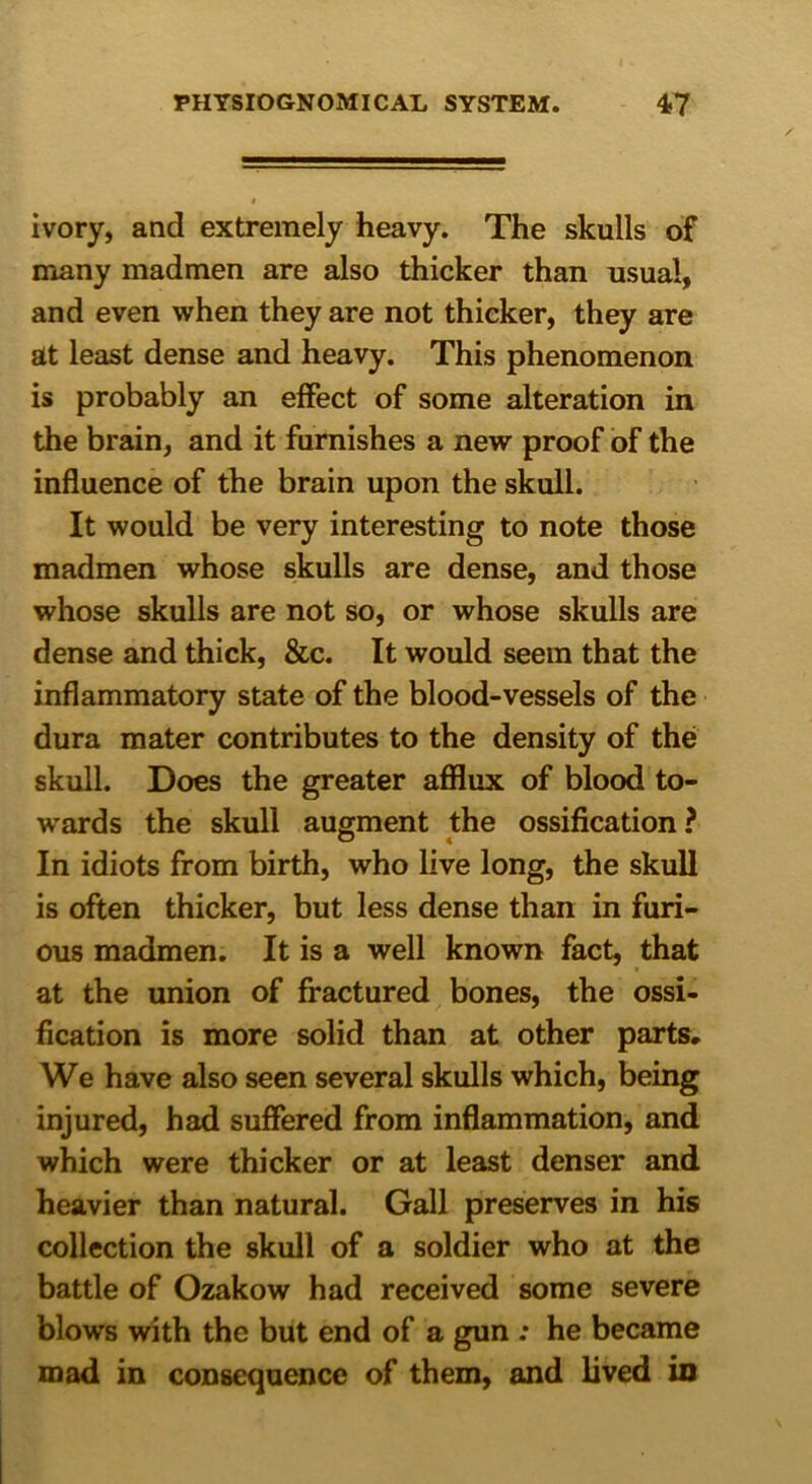 ivory, and extremely heavy. The skulls of many madmen are also thicker than usual, and even when they are not thicker, they are at least dense and heavy. This phenomenon is probably an effect of some alteration in the brain, and it furnishes a new proof of the influence of the brain upon the skull. It would be very interesting to note those madmen whose skulls are dense, and those whose skulls are not so, or whose skulls are dense and thick, &c. It would seem that the inflammatory state of the blood-vessels of the dura mater contributes to the density of the skull. Does the greater afflux of blood to- wards the skull augment the ossification? In idiots from birth, who live long, the skull is often thicker, but less dense than in furi- ous madmen. It is a well known fact, that at the union of fractured bones, the ossi- fication is more solid than at other parts. We have also seen several skulls which, being injured, had suffered from inflammation, and which were thicker or at least denser and heavier than natural. Gall preserves in his collection the skull of a soldier who at the battle of Ozakow had received some severe blows with the but end of a gun : he became mad in consequence of them, and lived in