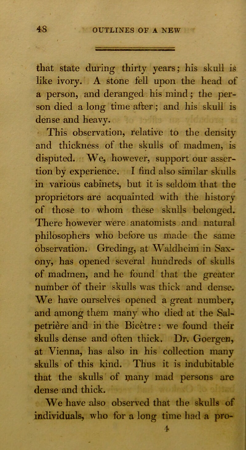 that state during thirty years; his skull is like ivory. A stone fell upon the head of a person, and deranged his mind; the per- son died a long time after; and his skull is dense and heavy. This observation, relative to the density and thickness of the skulls of madmen, is disputed. We, however, support our asser- tion by experience. I find also similar skulls in various cabinets, but it is seldom that the proprietors are acquainted with the history of those to whom these skulls belonged. There however were anatomists and natural philosophers who before us made the same observation. Greding, at Waldheim in Sax- ony, has opened several hundreds of skulls of madmen, and he found that the greater number of their skulls was thick and dense. We have ourselves opened a great number, and among them many who died at the Sal- petriere and in the Bicetre: we found their skulls dense and often thick. Dr. Goergen, at Vienna, has also in his collection many skulls of this kind. Thus it is indubitable that the skulls of ijtiany mad persons are dense and thick. We have also observed that the skulls of individuals, who for a long time had a pro- 4