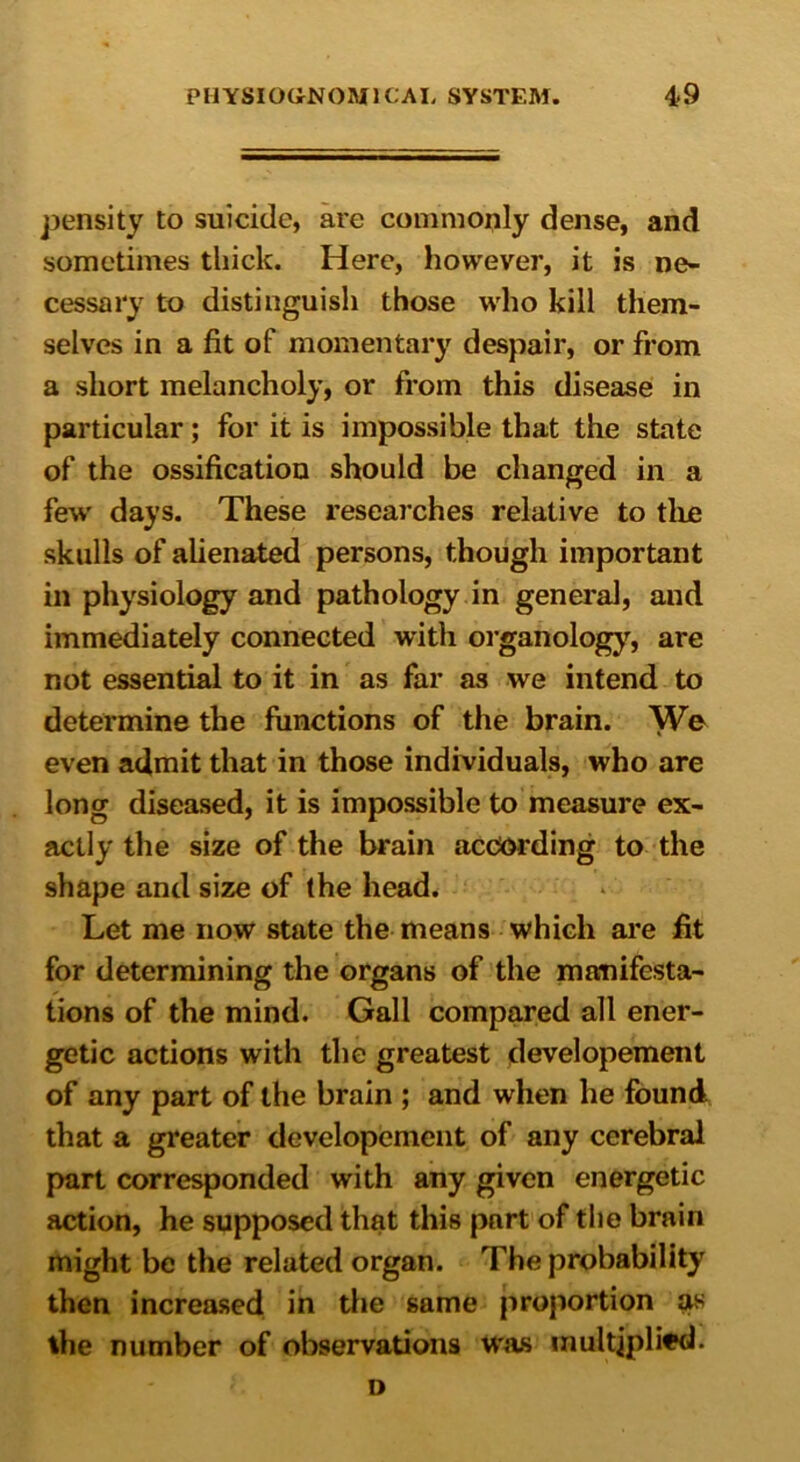 pensity to suicide, are commonly dense, and sometimes thick. Here, however, it is ne- cessary to distinguish those who kill them- selves in a fit of momentary despair, or from a short melancholy, or from this disease in particular; for it is impossible that the state of the ossification should be changed in a few days. These researches relative to the skulls of alienated persons, though important in physiology and pathology in general, and immediately connected with organology, are not essential to it in as far as we intend to determine the functions of the brain. We even admit that in those individuals, who are long diseased, it is impossible to measure ex- actly the size of the brain according to the shape and size of the head. Let me now state the means which are fit for determining the organs of the manifesta- tions of the mind. Gall compared all ener- getic actions with the greatest developement of any part of the brain ; and when he found that a greater developement of any cerebral part corresponded with any given energetic action, he supposed that this part of the brain might be the related organ. The probability then increased in the same proportion ?us the number of observations was multiplied. o