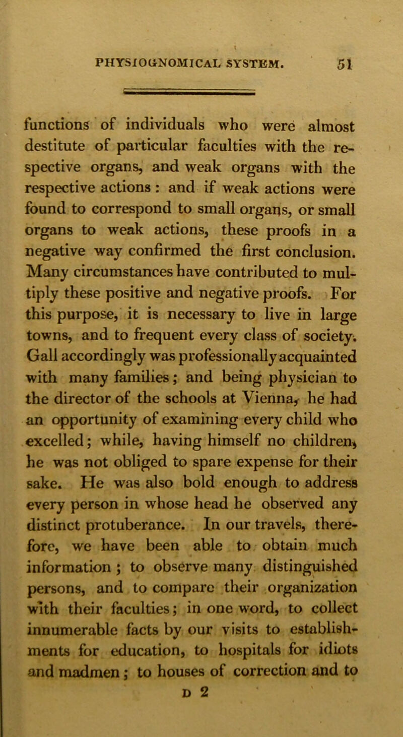 functions of individuals who were almost destitute of particular faculties with the re- spective organs, and weak organs with the respective actions : and if weak actions were found to correspond to small organs, or small organs to weak actions, these proofs in a negative way confirmed the first conclusion. Many circumstances have contributed to mul- tiply these positive and negative proofs. For this purpose, it is necessary to live in large towns, and to frequent every class of society. Gall accordingly was professionally acquainted with many families; and being physician to the director of the schools at Vienna* he had an opportunity of examining every child who excelled; while, having himself no children* he was not obliged to spare expense for their sake. He was also bold enough to address every person in whose head he observed any distinct protuberance. In our travels, there- fore, we have been able to obtain much information ; to observe many distinguished persons, and to compare their organization with their faculties; in one word, to collect innumerable facts by our visits to establish- ments for education, to hospitals for idiots and madmen; to houses of correction and to d 2