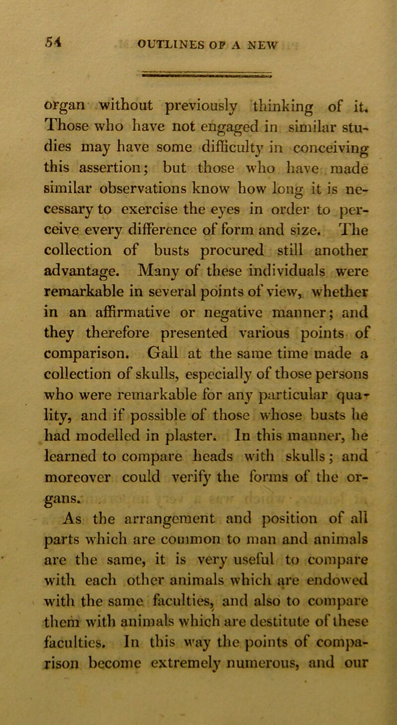 organ without previously thinking of it. Those who have not engaged in similar stu- dies may have some difficulty in conceiving this assertion; but those who have made similar observations know how long it is ne- cessary to exercise the eyes in order to per- ceive every difference of form and size. The collection of busts procured still another advantage. Many of these individuals were remarkable in several points of view, whether in an affirmative or negative manner; and they therefore presented various points of comparison. Gall at the same time made a collection of skulls, especially of those persons who were remarkable for any particular qua- lity, and if possible of those whose busts he had modelled in plaster. In this manner, he learned to compare heads with skulls; and moreover could verify the forms of the or- gans. As the arrangement and position of all parts which are common to man and animals are the same, it is very useful to compare with each other animals which are endowed with the same faculties, and also to compare them with animals which are destitute of these faculties. In this way the points of compa- rison become extremely numerous, and our