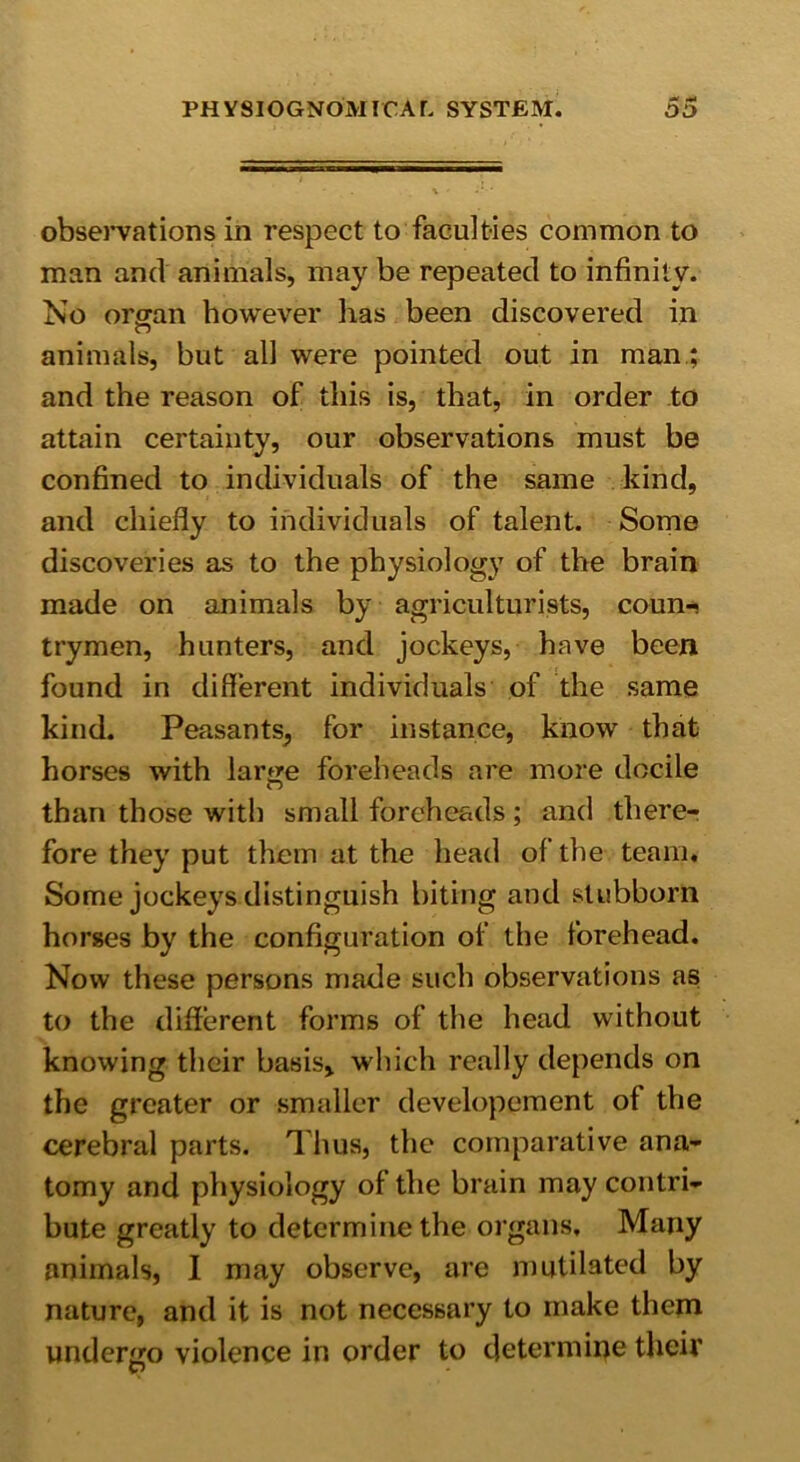 observations in respect to faculties common to man and animals, may be repeated to infinity. No organ however has been discovered in animals, but all were pointed out in man; and the reason of this is, that, in order to attain certainty, our observations must be confined to individuals of the same kind, and chiefly to individuals of talent. Some discoveries as to the physiology of the brain made on animals by agriculturists, coun* trymen, hunters, and jockeys, have been found in different individuals of the same kind. Peasants, for instance, know that horses with large foreheads are more docile than those with small foreheads; and there- fore they put them at the head of the team. Some jockeys distinguish biting and stubborn horses by the configuration of the forehead. Now these persons made such observations as to the different forms of the head without knowing their basis, which really depends on the greater or smaller developement of the cerebral parts. Thus, the comparative ana- tomy and physiology of the brain may contri- bute greatly to determine the organs. Many animals, I may observe, are mutilated by nature, and it is not necessary to make them undergo violence in order to determine their