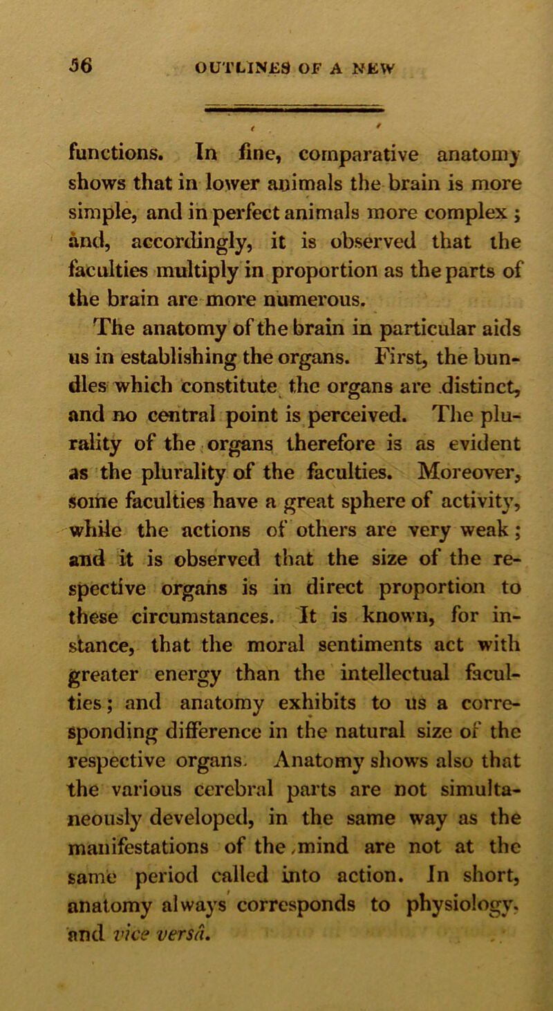 functions. In fine, comparative anatomy shows that in lower animals the brain is more simple, and in perfect animals more complex ; and, accordingly, it is observed that the faculties multiply in proportion as the parts of the brain are more numerous. The anatomy of the brain in particular aids us in establishing the organs. First, the bun- dles which constitute the organs are distinct, and no central point is perceived. The plu- rality of the organs therefore is as evident as the plurality of the faculties. Moreover, some faculties have a great sphere of activity, while the actions of others are very weak; and it is observed that the size of the re- spective organs is in direct proportion to these circumstances. It is known, for in- stance, that the moral sentiments act with greater energy than the intellectual facul- ties; and anatomy exhibits to us a corre- sponding difference in the natural size of the respective organs. Anatomy shows also that the various cerebral parts are not simulta- neously developed, in the same way as the manifestations of the ,mind are not at the same period called into action. In short, anatomy always corresponds to physiology, and vice versa.