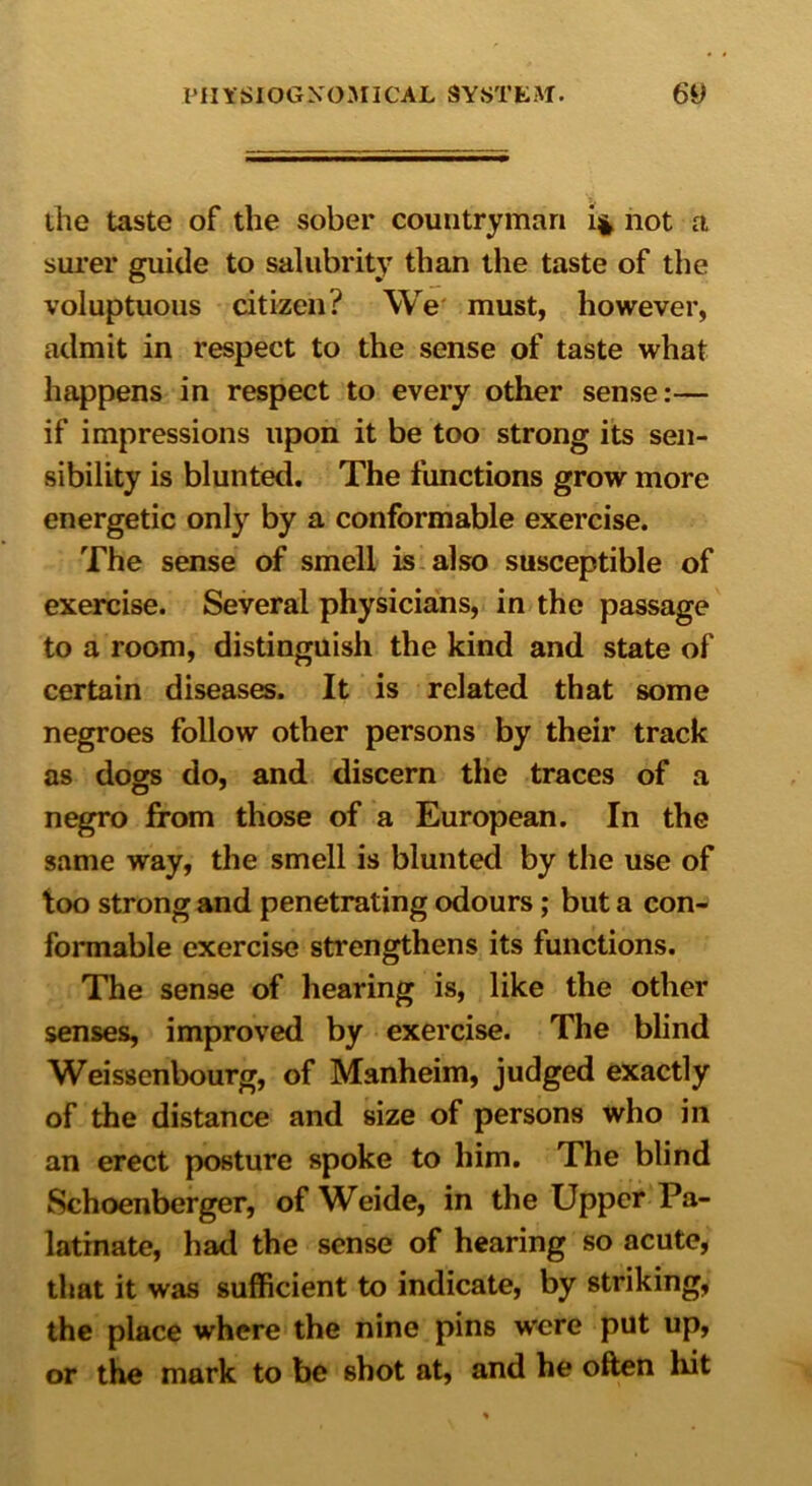 the taste of the sober countryman i* not a surer guide to salubrity than the taste of the voluptuous citizen? We must, however, admit in respect to the sense of taste what happens in respect to every other sense:— if impressions upon it be too strong its sen- sibility is blunted. The functions grow more energetic only by a conformable exercise. The sense of smell is also susceptible of exercise. Several physicians, in the passage to a room, distinguish the kind and state of certain diseases. It is related that some negroes follow other persons by their track as dogs do, and discern the traces of a negro from those of a European. In the same way, the smell is blunted by the use of too strong and penetrating odours; but a con- formable exercise strengthens its functions. The sense of hearing is, like the other senses, improved by exercise. The blind Weissenbourg, of Manheim, judged exactly of the distance and size of persons who in an erect posture spoke to him. The blind Schoenberger, of Weide, in the Upper Pa- latinate, had the sense of hearing so acute, that it was sufficient to indicate, by striking, the place where the nine pins w’ere put up, or the mark to be shot at, and he often hit
