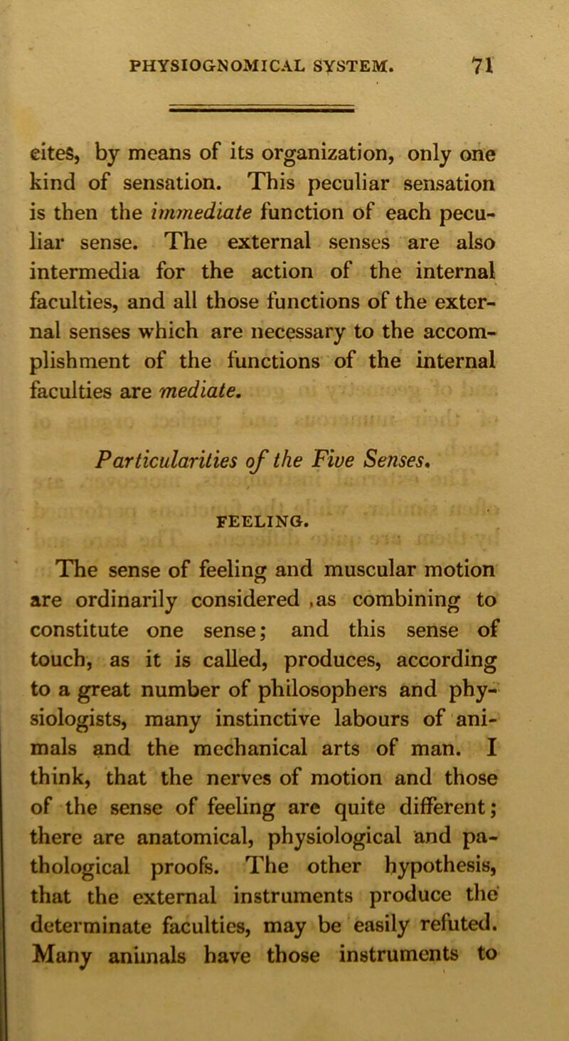 eiteS, by means of its organization, only one kind of sensation. This peculiar sensation is then the immediate function of each pecu- liar sense. The external senses are also intermedia for the action of the internal faculties, and all those functions of the exter- nal senses which are necessary to the accom- plishment of the functions of the internal faculties are mediate. Particularities of the Five Senses. FEELING. The sense of feeling and muscular motion are ordinarily considered .as combining to constitute one sense; and this sense of touch, as it is called, produces, according to a great number of philosophers and phy- siologists, many instinctive labours of ani- mals and the mechanical arts of man. I think, that the nerves of motion and those of the sense of feeling are quite different; there are anatomical, physiological and pa- thological proofs. The other hypothesis, that the external instruments produce the determinate faculties, may be easily refuted. Many animals have those instruments to