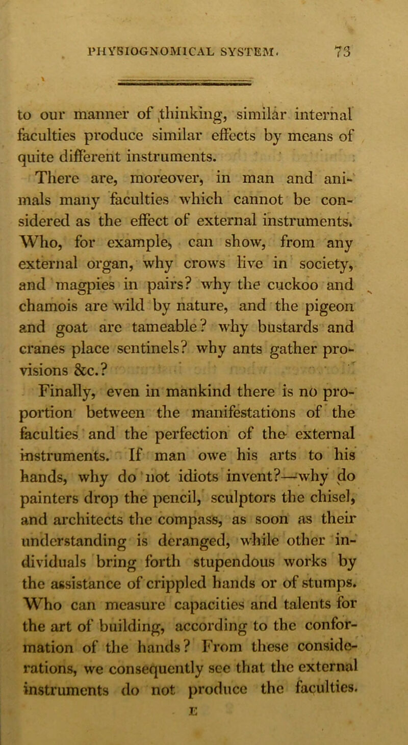 \ ... - to our manner of .thinking, similar internal faculties produce similar effects by means of quite different instruments. There are, moreover, in man and ani- mals many faculties which cannot be con- sidered as the effect of external instruments* Who, for example, can show, from any external organ, why crows live in society, and magpies in pairs? why the cuckoo and chamois are wild by nature, and the pigeon and goat are tameable? why bustards and cranes place sentinels? why ants gather pro- visions &c.? Finally, even in mankind there is no pro- portion between the manifestations of the faculties and the perfection of the- external instruments. If man owe his arts to his hands, why do not idiots invent?—why do painters drop the pencil, sculptors the chisel, and architects the compass, as soon as their understanding is deranged, while other in- dividuals bring forth stupendous works by the assistance of crippled hands or of stumps. Who can measure capacities and talents for the art of building, according to the confor- mation of the hands? From these conside- rations, we consequently see that the external instruments do not produce the faculties. E