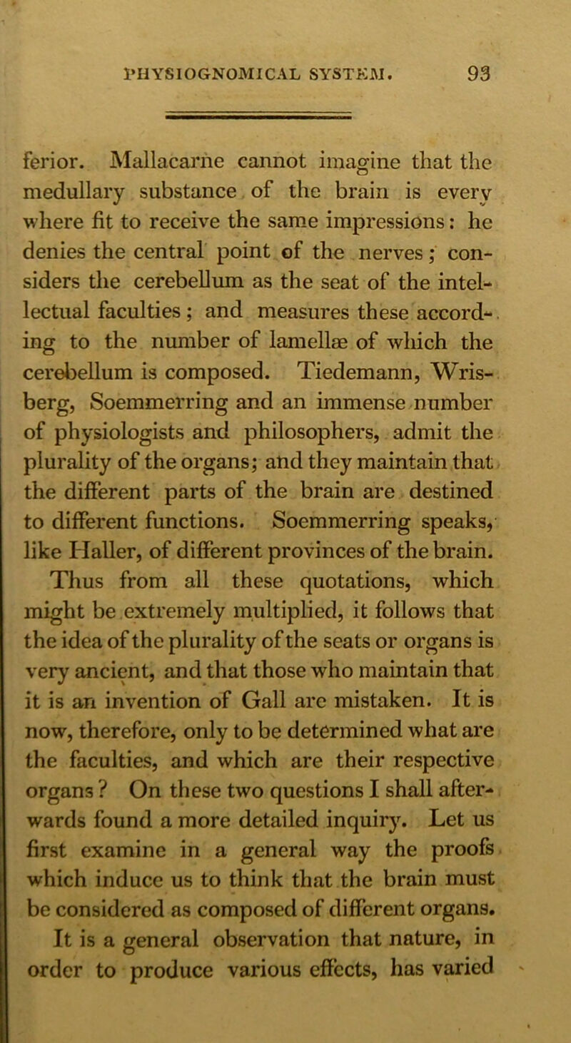 ferior. Mallacarrie cannot imagine that the medullary substance of the brain is every where fit to receive the same impressions: he denies the central point of the nerves; con- siders the cerebellum as the seat of the intel- lectual faculties; and measures these accord- ing to the number of lamellae of which the cerebellum is composed. Tiedemann, Wris- berg, Soemmerring and an immense number of physiologists and philosophers, admit the plurality of the organs; and they maintain that the different parts of the brain are destined to different functions. Soemmerring speaks, like Haller, of different provinces of the brain. Thus from all these quotations, which might be extremely multiplied, it follows that the idea of the plurality of the seats or organs is very ancient, and that those who maintain that it is an invention of Gall arc mistaken. It is now, therefore, only to be determined what are the faculties, and which are their respective organs ? On these two questions I shall after- wards found a more detailed inquiry. Let us first examine in a general way the proofs which induce us to think that the brain must be considered as composed of different organs. It is a general observation that nature, in order to produce various effects, has varied