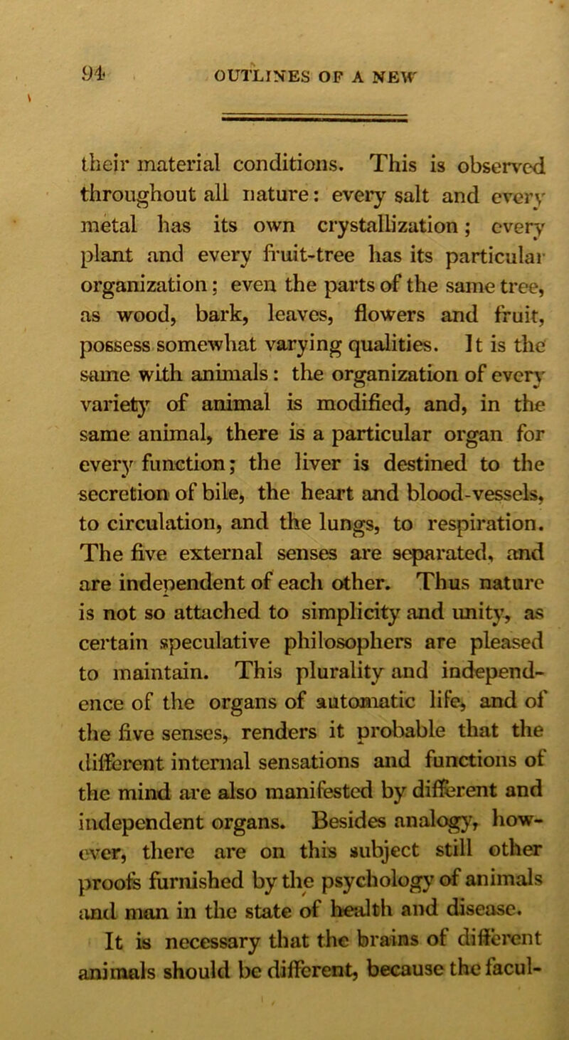 their material conditions. This is observed throughout all nature: every salt and every metal has its own crystallization; every plant and every fruit-tree has its particular organization; even the parts of the same tree, as wood, bark, leaves, flowers and fruit, possess somewhat varying qualities. It is the same with animals: the organization of every variety of animal is modified, and, in the same animal, there is a particular organ for every function; the liver is destined to the secretion of bile, the heart and blood-vessels, to circulation, and the lungs, to respiration. The five external senses are separated, and are independent of each other. Thus nature is not so attached to simplicity and unity, as certain speculative philosophers are pleased to maintain. This plurality and independ- ence of the organs of automatic life, and of the five senses, renders it probable that the different internal sensations and functions ot the mind are also manifested by different and independent organs. Besides analog}', how- ever, there are on this subject still other proofs furnished by the psychology of animals and man in the state of health and disease. It is necessary that the brains ot different animals should be different, because the facul-