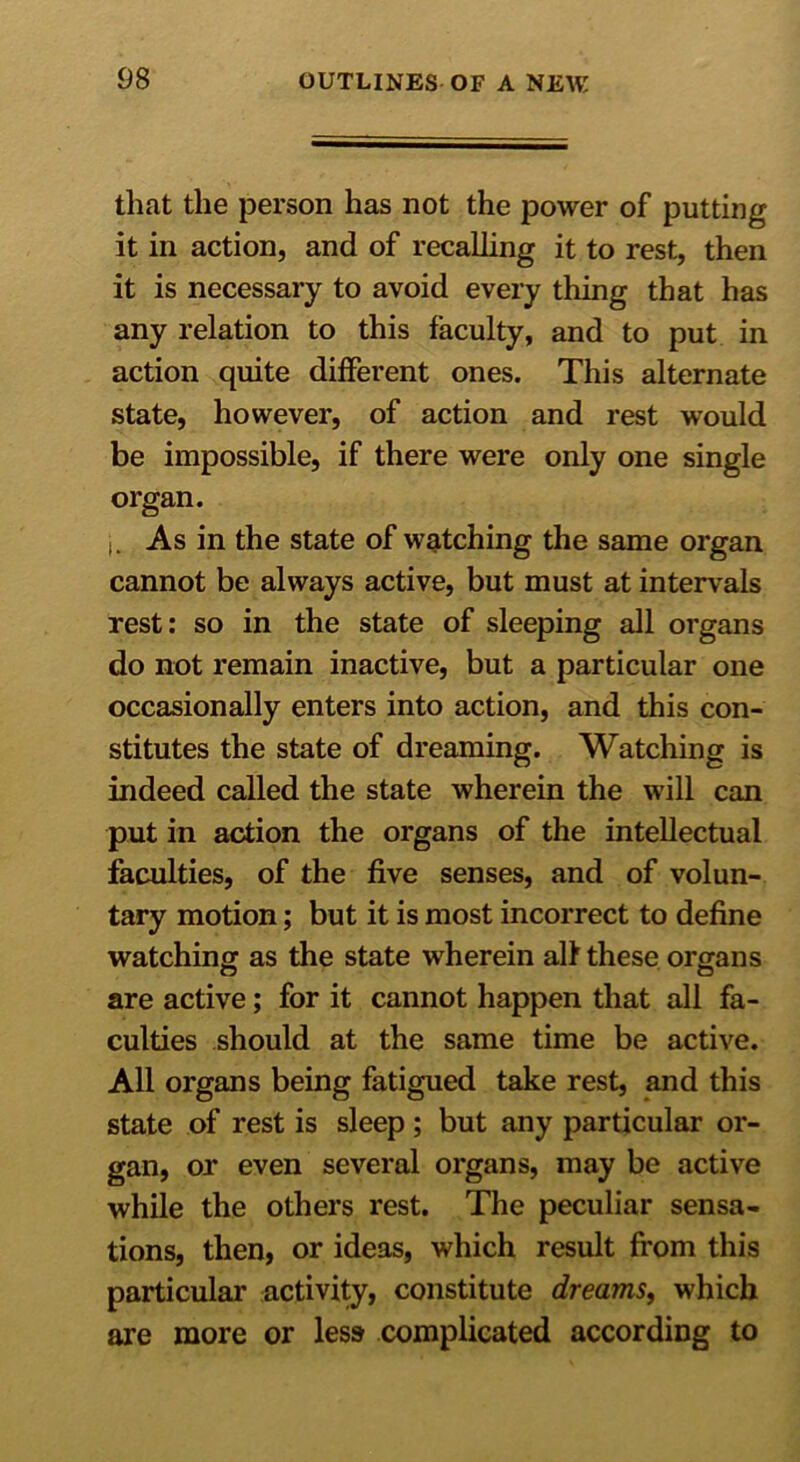 that the person has not the power of putting it in action, and of recalling it to rest, then it is necessary to avoid every thing that has any relation to this faculty, and to put in action quite different ones. This alternate state, however, of action and rest would be impossible, if there were only one single organ. As in the state of watching the same organ cannot be always active, but must at intervals rest: so in the state of sleeping all organs do not remain inactive, but a particular one occasionally enters into action, and this con- stitutes the state of dreaming. Watching is indeed called the state wherein the will can put in action the organs of the intellectual faculties, of the five senses, and of volun- tary motion; but it is most incorrect to define watching as the state wherein alf these organs are active; for it cannot happen that all fa- culties should at the same time be active. All organs being fatigued take rest, and this state of rest is sleep; but any particular or- gan, or even several organs, may be active while the others rest. The peculiar sensa- tions, then, or ideas, which result from this particular activity, constitute dreams, which are more or less complicated according to