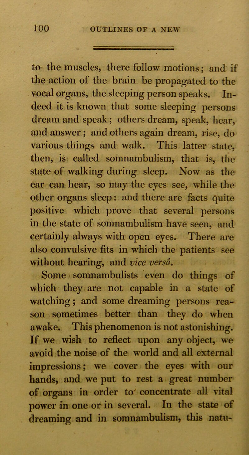 to the muscles, there follow motions; and if the action of the brain be propagated to the vocal organs, the sleeping person speaks. In- deed it is known that some sleeping persons dream and speak; others dream, speak, hear, and answer; and others again dream, rise, do various things and walk. This latter state, then, is called somnambulism, that is, the state of walking during sleep. Now as the ear can hear, so may the eyes see, while the other organs sleep: and there are facts quite positive which prove that several persons in the state of somnambulism have seen, and certainly always with open eyes. There are also convulsive fits in which the patients see without hearing, and vice versa. Some somnambulists even do things of o which they are not capable in a state of watching; and some dreaming persons rea- son sometimes better than they do when awake. This phenomenon is not astonishing. If we wish to reflect upon any object, we avoid the noise of the world and all external impressions; we cover the eyes with our hands, and we put to rest a great number of organs in order to' concentrate all vital power in one or in several. In the state of dreaming and in somnambulism, this natu-