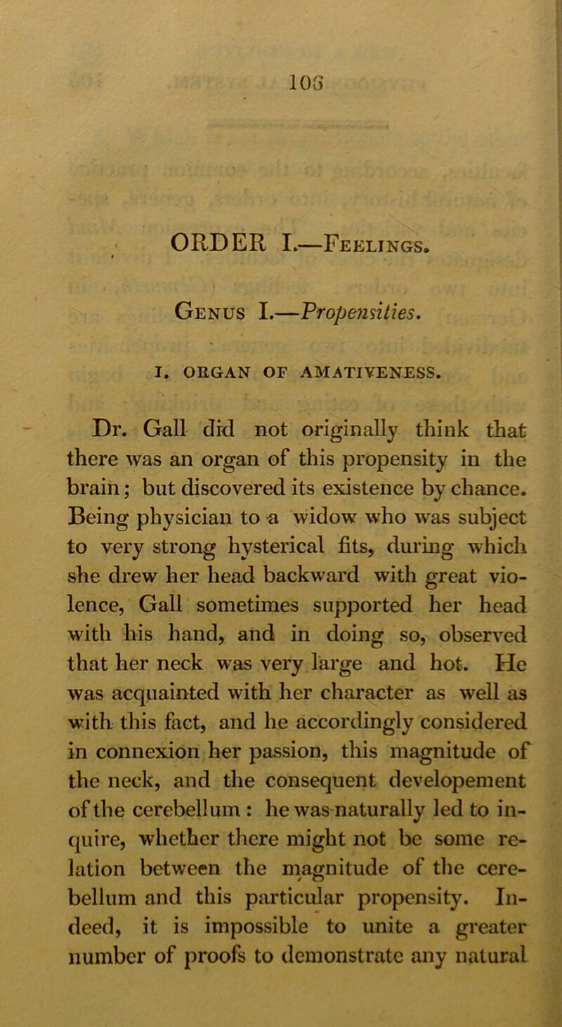 103 ORDER I.—Feelings. Genus I.—Propensities. I. ORGAN OF AMATIVENESS. Dr. Gall did not originally think that there was an organ of this propensity in the brain; but discovered its existence by chance. Being physician to a widow who was subject to very strong hysterical fits, during which she drew her head backward with great vio- lence, Gall sometimes supported her head with his hand, and in doing so, observed that her neck was very large and hot. He was acquainted with her character as well as with this fact, and he accordingly considered in connexion her passion, this magnitude of the neck, and the consequent developement of the cerebellum : he was naturally led to in- quire, whether there might not be some re- lation between the magnitude of the cere- bellum and this particular propensity. In- deed, it is impossible to unite a greater number of proofs to demonstrate any natural