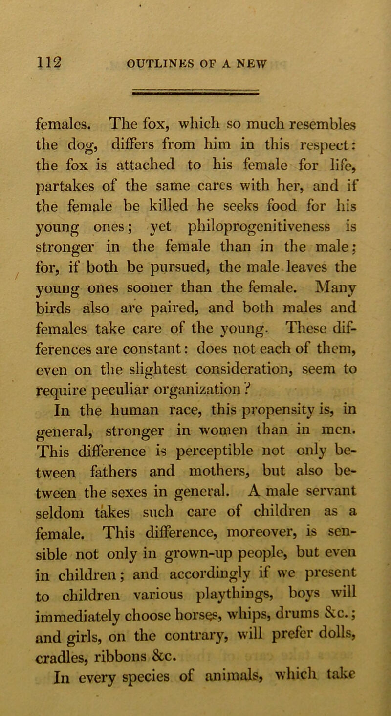 females. The fox, which so much resembles the dog, differs from him iu this respect: the fox is attached to his female for life, partakes of the same cares with her, and if the female be killed he seeks food for his young ones; yet philoprogenitiveness is stronger in the female than in the male: for, if both be pursued, the male leaves the young ones sooner than the female. Many birds also are paired, and both males and females take care of the young. These dif- ferences are constant: does not each of them, even on the slightest consideration, seem to require peculiar organization ? In the human race, this propensity is, in general, stronger in women than in men. This difference is perceptible not only be- tween fathers and mothers, but also be- tween the sexes in general. A male servant seldom takes such care of children as a female. This difference, moreover, is sen- sible not only in grown-up people, but even in children; and accordingly if we present to children various playthings, boys will immediately choose horses, whips, drums 6cc.; and girls, on the contrary, will prefer dolls, cradles, ribbons &c. In every species of animals, which take