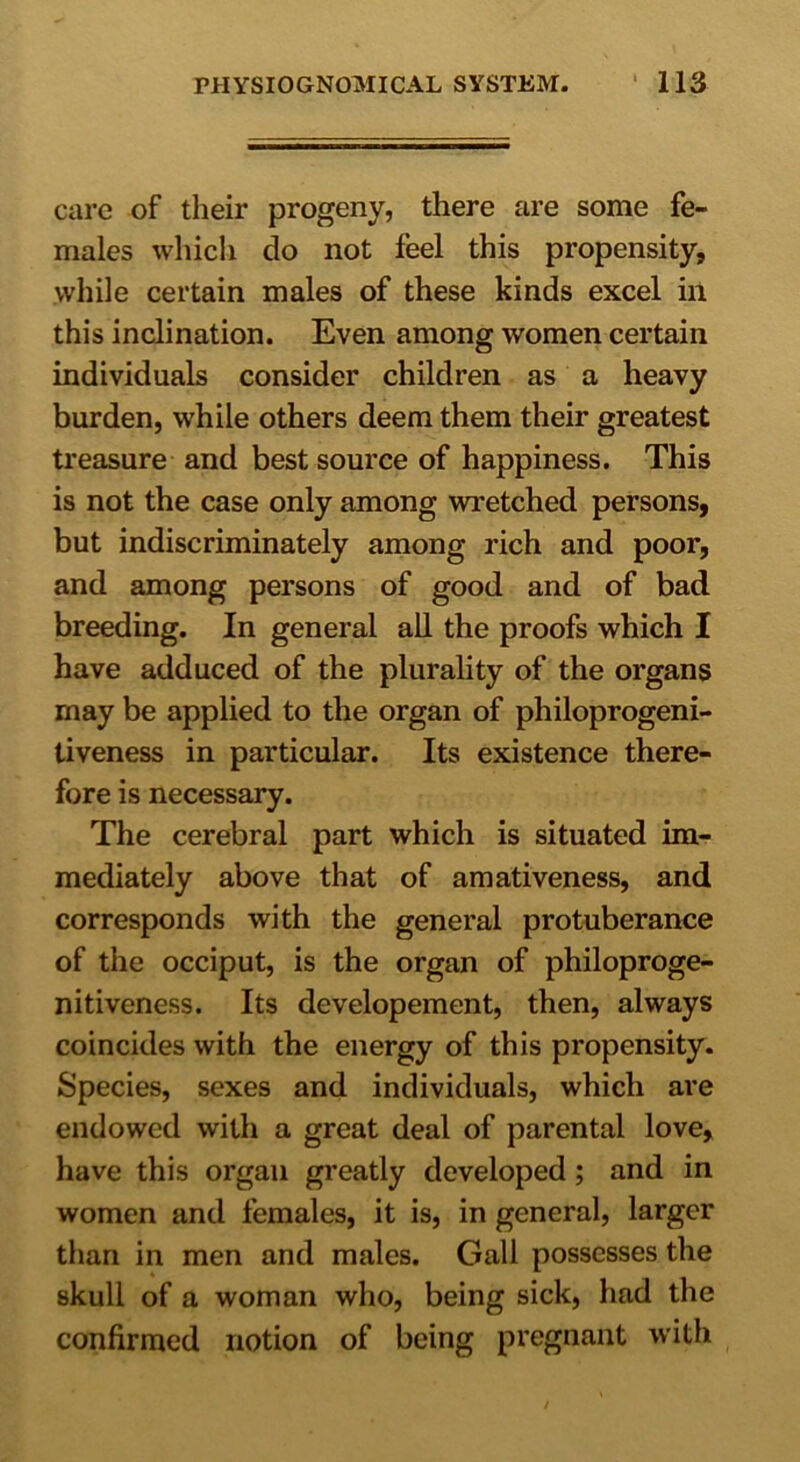 care of their progeny, there are some fe- males which do not feel this propensity, while certain males of these kinds excel in this inclination. Even among women certain individuals consider children as a heavy burden, while others deem them their greatest treasure and best source of happiness. This is not the case only among wretched persons, but indiscriminately among rich and poor, and among persons of good and of bad breeding. In general all the proofs which I have adduced of the plurality of the organs may be applied to the organ of philoprogeni- tiveness in particular. Its existence there- fore is necessary. The cerebral part which is situated im- mediately above that of amativeness, and corresponds with the general protuberance of the occiput, is the organ of philoproge- nitiveness. Its developement, then, always coincides with the energy of this propensity. Species, sexes and individuals, which are endowed with a great deal of parental love, have this organ greatly developed; and in women and females, it is, in general, larger than in men and males. Gall possesses the skull of a woman who, being sick, had the confirmed notion of being pregnant with