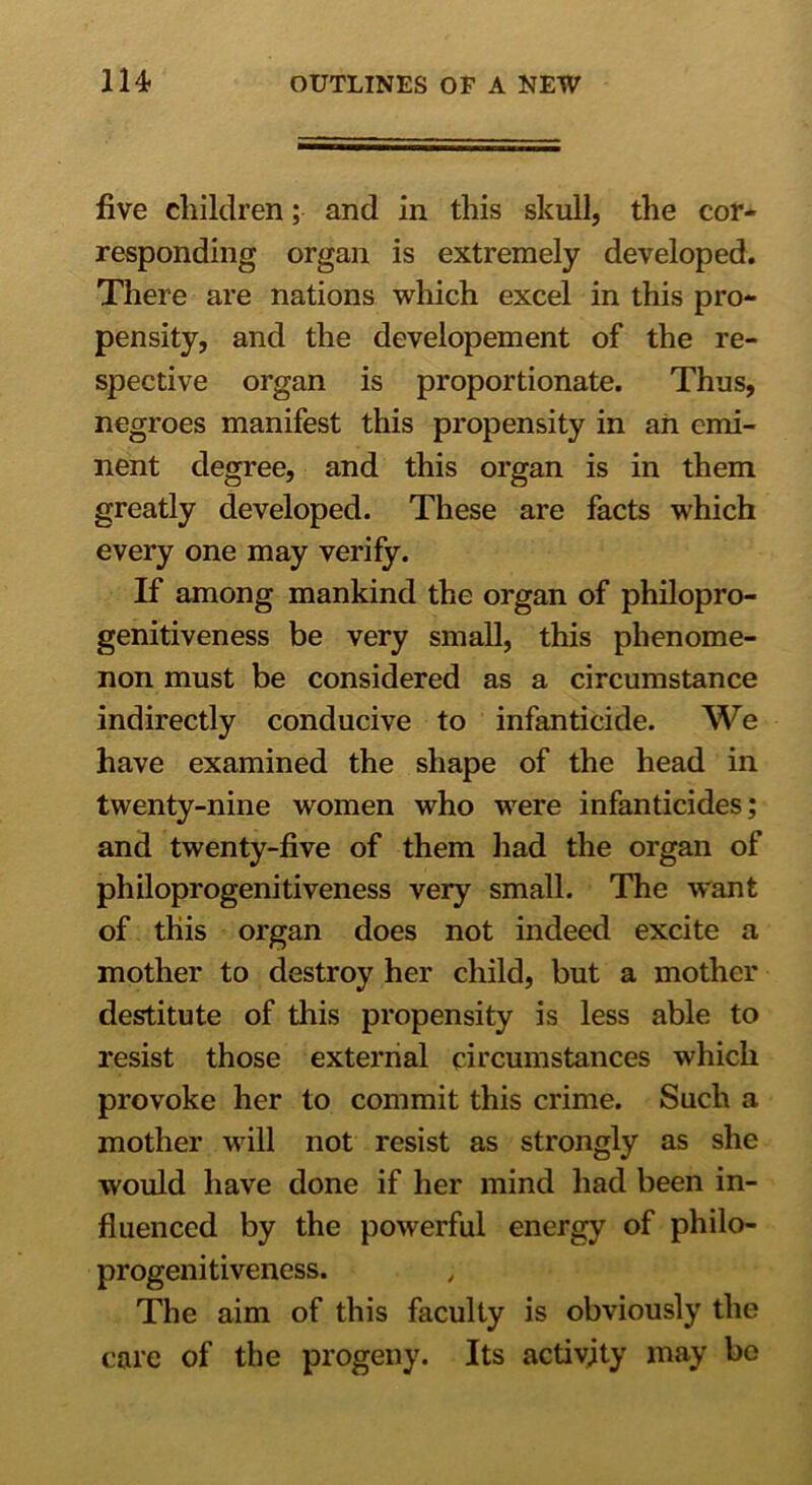 five children; and in this skull, the cor- responding organ is extremely developed. There are nations which excel in this pro- pensity, and the developement of the re- spective organ is proportionate. Thus, negroes manifest this propensity in an emi- nent degree, and this organ is in them greatly developed. These are facts which every one may verify. If among mankind the organ of philopro- genitiveness be very small, this phenome- non must be considered as a circumstance indirectly conducive to infanticide. We have examined the shape of the head in twenty-nine women who were infanticides; and twenty-five of them had the organ of philoprogenitiveness very small. The want of this organ does not indeed excite a mother to destroy her child, but a mother destitute of this propensity is less able to resist those external circumstances which provoke her to commit this crime. Such a mother will not resist as strongly as she would have done if her mind had been in- fluenced by the powerful energy of philo- progenitiveness. The aim of this faculty is obviously the care of the progeny. Its activity may be