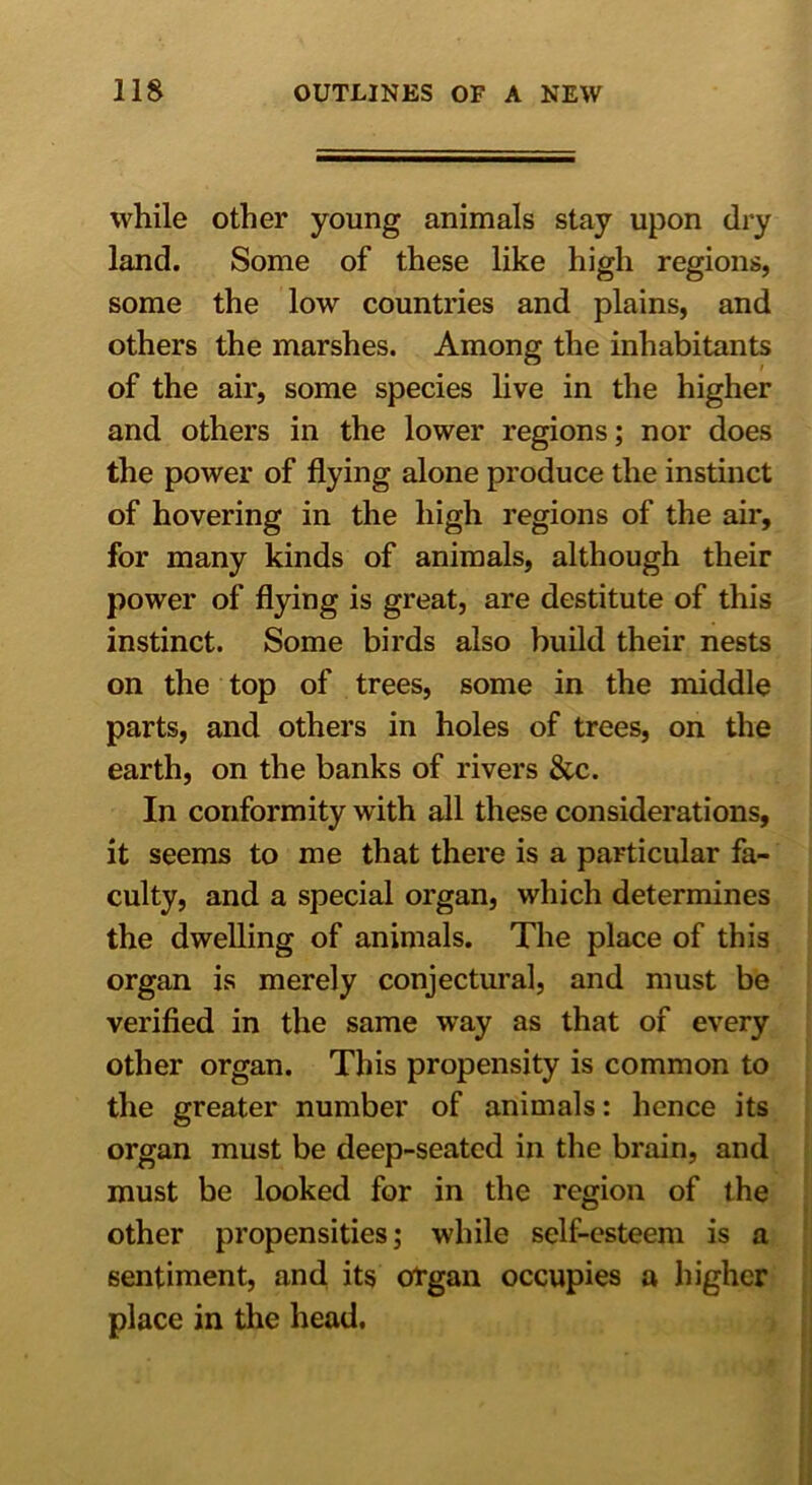 while other young animals stay upon dry land. Some of these like high regions, some the low countries and plains, and others the marshes. Among the inhabitants of the air, some species live in the higher and others in the lower regions; nor does the power of flying alone produce the instinct of hovering in the high regions of the air, for many kinds of animals, although their power of flying is great, are destitute of this instinct. Some birds also build their nests on the top of trees, some in the middle parts, and others in holes of trees, on the earth, on the banks of rivers &c. In conformity with all these considerations, it seems to me that there is a particular fa- culty, and a special organ, which determines the dwelling of animals. The place of this organ is merely conjectural, and must be verified in the same way as that of every other organ. This propensity is common to the greater number of animals: hence its organ must be deep-seated in the brain, and must be looked for in the region of the other propensities; while self-esteem is a sentiment, and its organ occupies a higher place in the head.