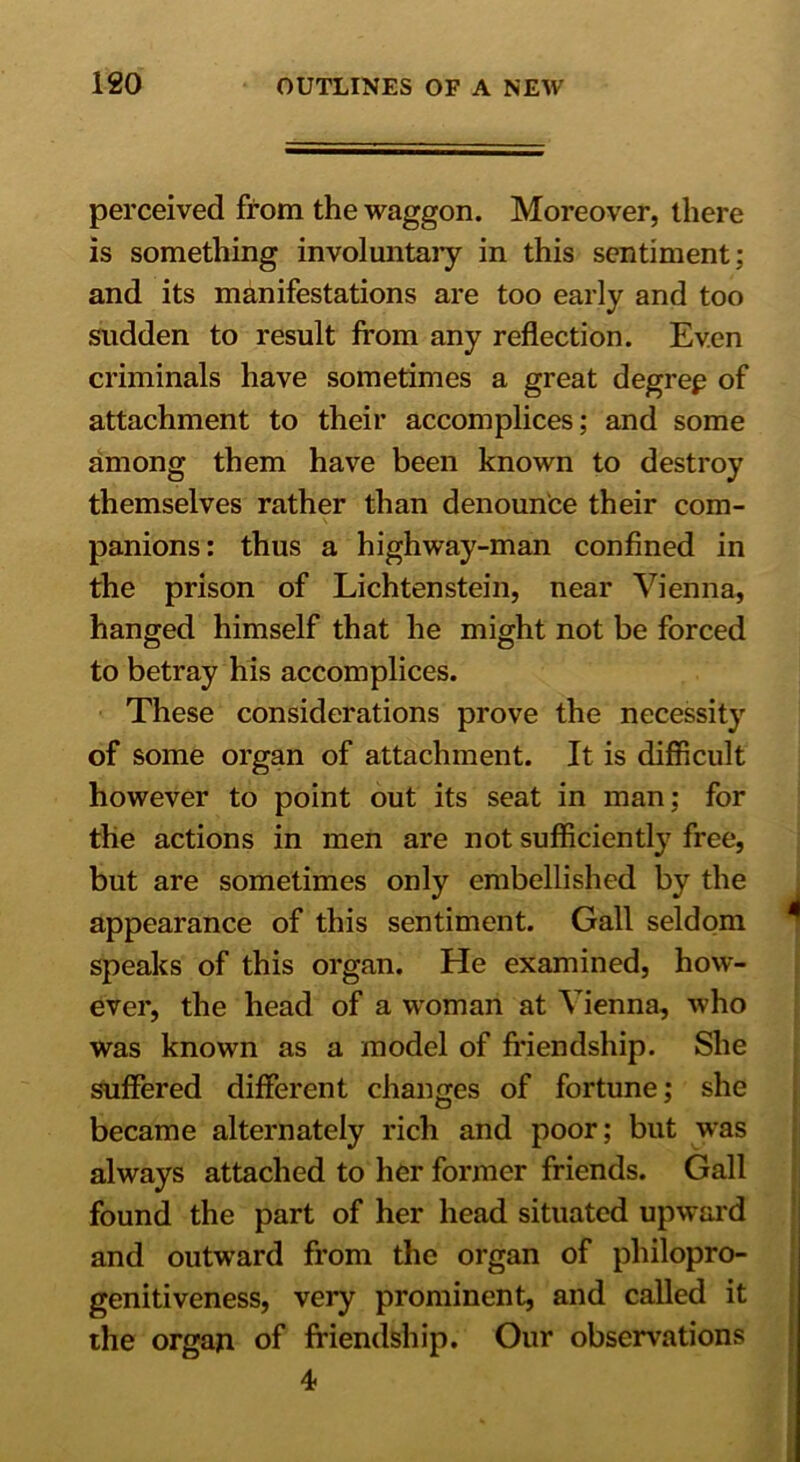 perceived from the waggon. Moreover, there is something involuntary in this sentiment; and its manifestations are too early and too sudden to result from any reflection. Even criminals have sometimes a great degree of attachment to their accomplices; and some among them have been known to destroy themselves rather than denounce their com- panions: thus a highway-man confined in the prison of Lichtenstein, near Vienna, hanged himself that he might not be forced to betray his accomplices. These considerations prove the necessity of some organ of attachment. It is difficult however to point out its seat in man ; for the actions in men are not sufficiently free, but are sometimes only embellished by the appearance of this sentiment. Gall seldom speaks of this organ. He examined, how- ever, the head of a woman at Vienna, who was known as a model of friendship. She suffered different changes of fortune; she became alternately rich and poor; but was always attached to her former friends. Gall found the part of her head situated upward and outward from the organ of philopro- genitiveness, very prominent, and called it the organ of friendship. Our observations 4