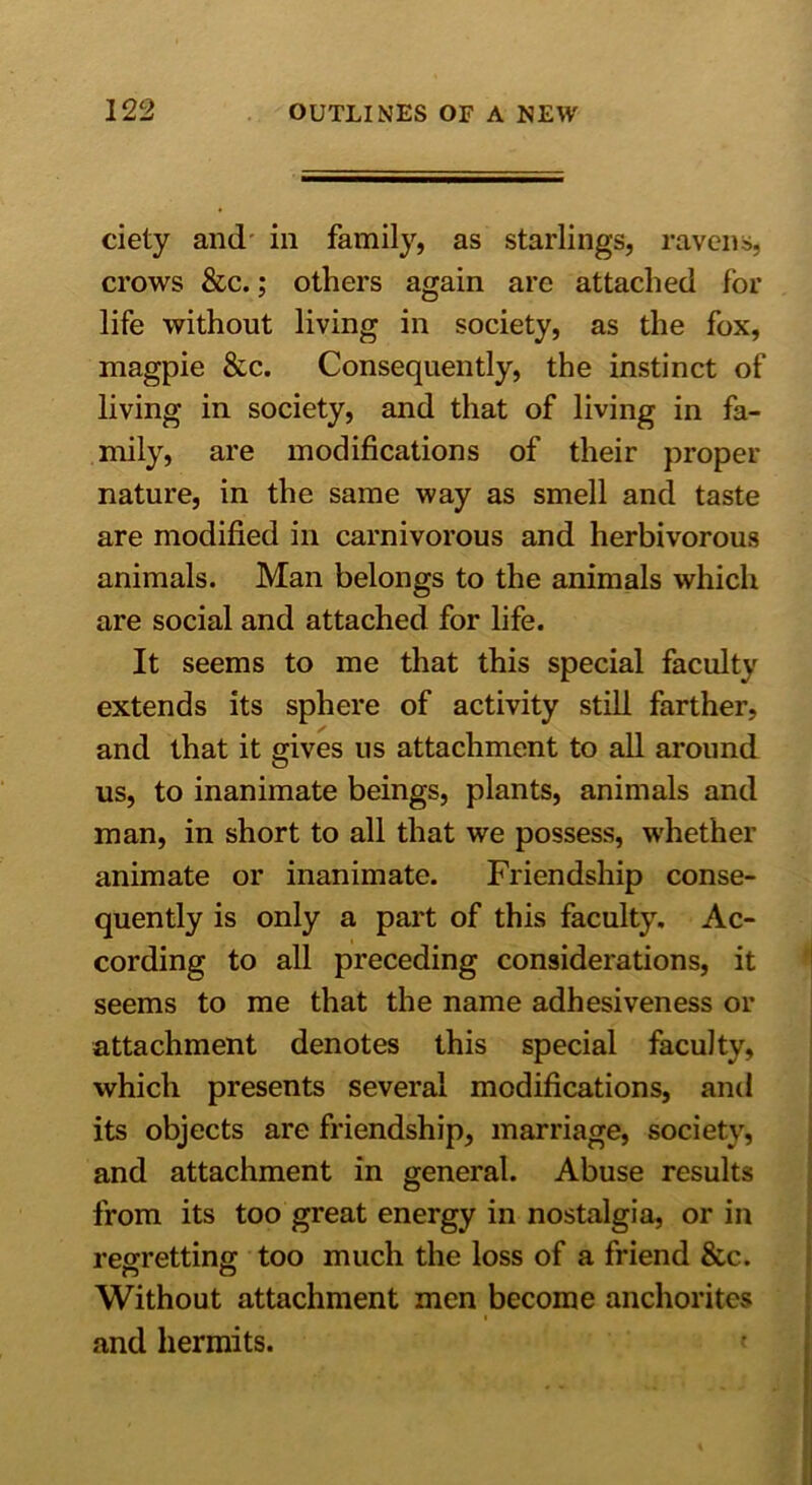 ciety and in family, as starlings, ravens, crows &c.; others again are attached for life without living in society, as the fox, magpie &c. Consequently, the instinct of living in society, and that of living in fa- mily, are modifications of their proper nature, in the same way as smell and taste are modified in carnivorous and herbivorous animals. Man belongs to the animals which are social and attached for life. It seems to me that this special faculty extends its sphere of activity still farther, and that it gives ns attachment to all around us, to inanimate beings, plants, animals and man, in short to all that we possess, whether animate or inanimate. Friendship conse- quently is only a part of this faculty. Ac- cording to all preceding considerations, it seems to me that the name adhesiveness or attachment denotes this special faculty, which presents several modifications, and its objects are friendship, marriage, society, and attachment in general. Abuse results from its too great energy in nostalgia, or in regretting too much the loss of a friend &c. Without attachment men become anchorites and hermits.