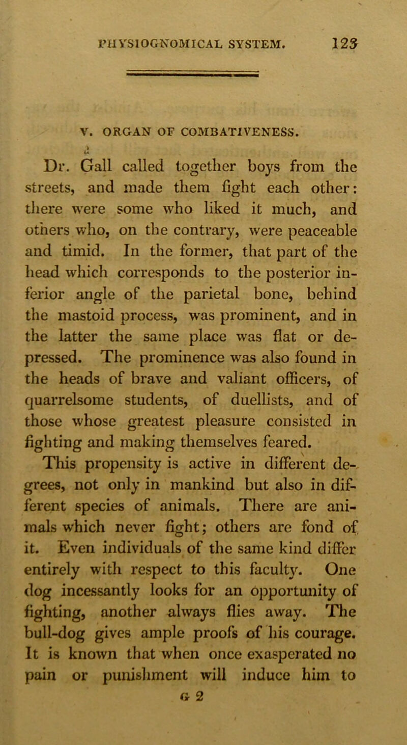 V. ORGAN OF COMBATIVENESS. » Dr. Gall called together boys from the streets, and made them fight each other: there were some who liked it much, and others who, on the contrary, were peaceable and timid. In the former, that part of the head which corresponds to the posterior in- ferior angle of the parietal bone, behind the mastoid process, was prominent, and in the latter the same place was flat or de- pressed. The prominence was also found in the heads of brave and valiant officers, of quarrelsome students, of duellists, and of those whose greatest pleasure consisted in fighting and making themselves feared. This propensity is active in different de- grees, not only in mankind but also in dif- ferent species of animals. There are ani- mals which never fight; others are fond of it. Even individuals of the same kind differ entirely with respect to this faculty. One dog incessantly looks for an opportunity of fighting, another always flies away. The bull-dog gives ample proofs of his courage. It is known that when once exasperated no pain or punishment will induce him to