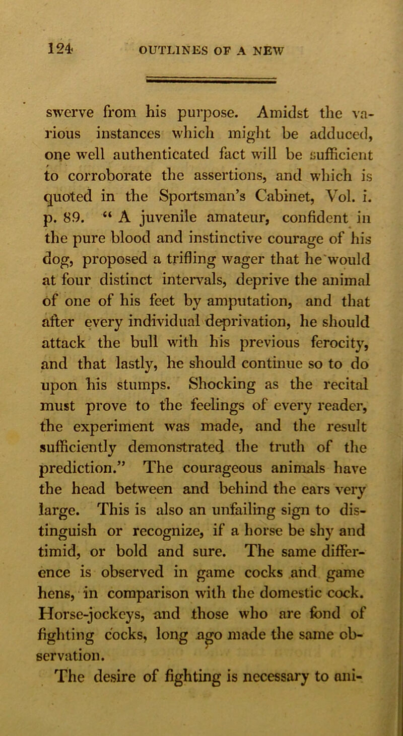 swerve from his purpose. Amidst the va- rious instances which might be adduced, one well authenticated fact will be sufficient to corroborate the assertions, and which is quoted in the Sportsman’s Cabinet, Vol. i. p. 89. “ A juvenile amateur, confident in the pure blood and instinctive courage of his dog, proposed a trifling wager that he'would at four distinct intervals, deprive the animal of one of his feet by amputation, and that after every individual deprivation, he should attack the bull with his previous ferocity, and that lastly, he should continue so to do upon his stumps. Shocking as the recital must prove to the feelings of every reader, the experiment was made, and the result sufficiently demonstrated the truth of the prediction.” The courageous animals have the head between and behind the ears very large. This is also an unfailing sign to dis- tinguish or recognize, if a horse be shy and timid, or bold and sure. The same differ- ence is observed in game cocks and game hens, in comparison with the domestic cock. Horse-jockeys, and those who are fond of fighting cocks, long aejo made the same ob- servation. The desire of fighting is necessary to ani-