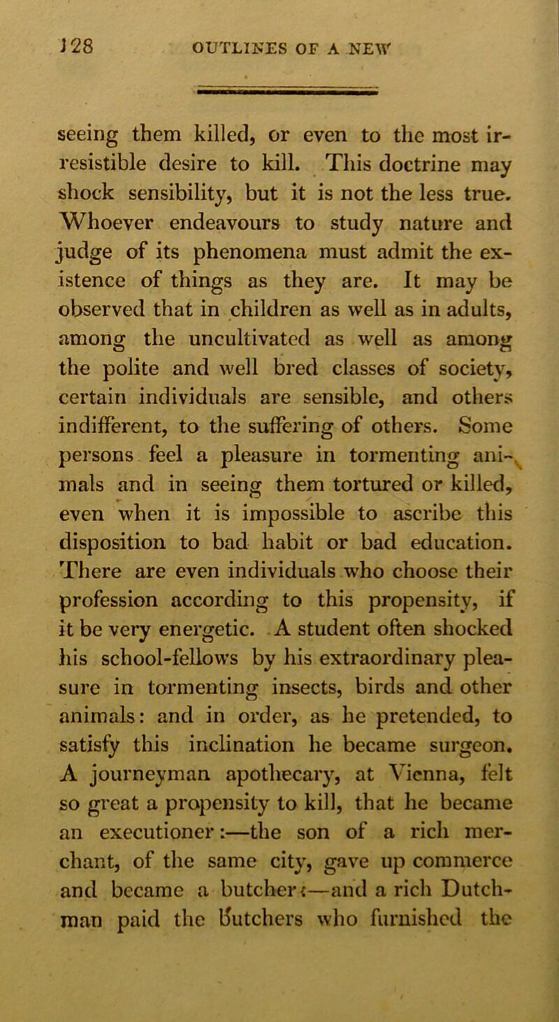 seeing them killed, or even to the most ir- resistible desire to kill. This doctrine may shock sensibility, but it is not the less true. Whoever endeavours to study nature and judge of its phenomena must admit the ex- istence of things as they are. It may be observed that in children as well as in adults, among the uncultivated as well as among the polite and well bred classes of society, certain individuals are sensible, and others indifferent, to the suffering of others. Some persons feel a pleasure in tormenting ani- mals and in seeing them tortured or killed, even when it is impossible to ascribe this disposition to bad habit or bad education. There are even individuals who choose their profession according to this propensity, if it be very energetic. A student often shocked his school-fellows by his extraordinary plea- sure in tormenting insects, birds and other animals: and in order, as he pretended, to satisfy this inclination he became surgeon. A journeyman apothecary, at Vienna, felt so great a propensity to kill, that he became an executioner:—the son of a rich mer- chant, of the same city, gave up commerce and became a butcher *—and a rich Dutch- man paid the butchers who furnished the