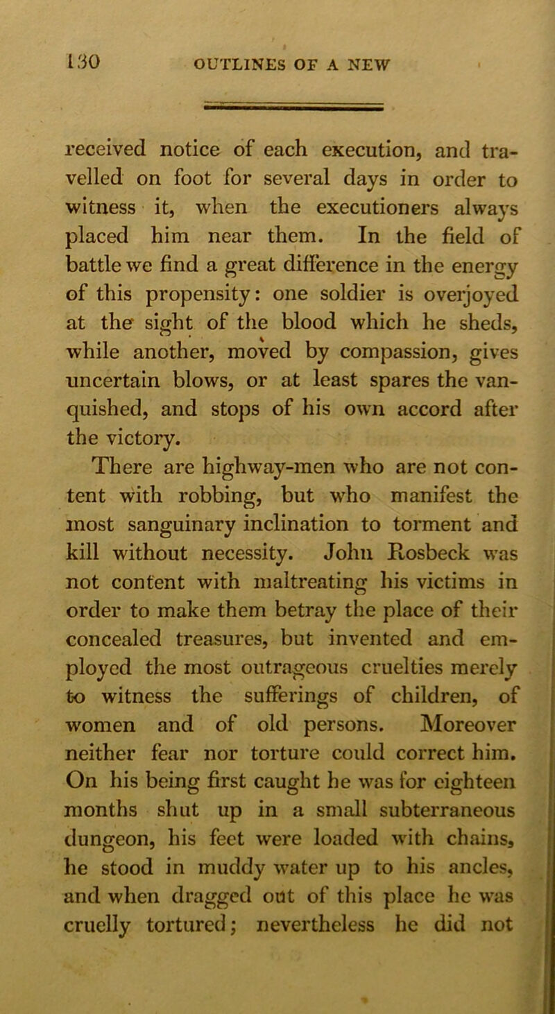 received notice of each execution, and tra- velled on foot for several days in order to witness it, when the executioners always placed him near them. In the field of battle we find a great difference in the energy of this propensity: one soldier is overjoyed at the sight of the blood which he sheds, while another, moved by compassion, gives uncertain blows, or at least spares the van- quished, and stops of his own accord after the victory. There are highway-men who are not con- tent with robbing, but who manifest the most sanguinary inclination to torment and kill without necessity. John Ftosbeck was not content with maltreating his victims in order to make them betray the place of their concealed treasures, but invented and em- ployed the most outrageous cruelties merely to witness the sufferings of children, of women and of old persons. Moreover neither fear nor torture could correct him. On his being first caught he was for eighteen months shut up in a small subterraneous dungeon, his feet were loaded with chains, he stood in muddy water up to his ancles, and when dragged out of this place he was cruelly tortured; nevertheless he did not