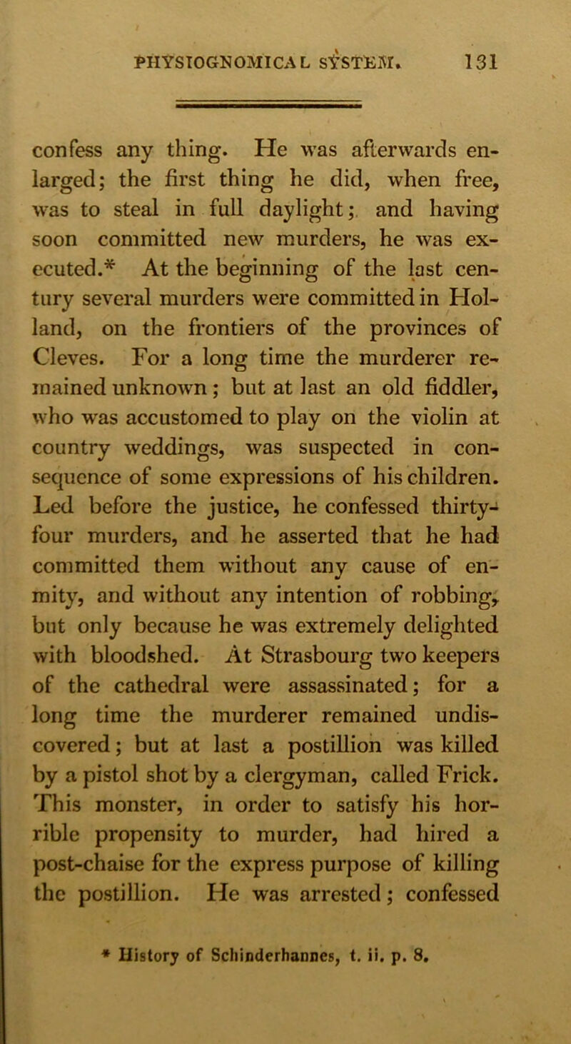 confess any thing. He was afterwards en- larged; the first thing he did, when free, was to steal in full daylight;, and having soon committed new murders, he was ex- ecuted.* At the beginning of the last cen- tury several murders were committed in Hol- land, on the frontiers of the provinces of Cleves. For a long time the murderer re- mained unknown ; but at last an old fiddler, who was accustomed to play on the violin at country weddings, was suspected in con- sequence of some expressions of his children. Led before the justice, he confessed thirty- four murders, and he asserted that he had committed them without any cause of en- mity, and without any intention of robbing, but only because he was extremely delighted with bloodshed. At Strasbourg two keepers of the cathedral were assassinated; for a long time the murderer remained undis- covered ; but at last a postillion was killed by a pistol shot by a clergyman, called Frick. This monster, in order to satisfy his hor- rible propensity to murder, had hired a post-chaise for the express purpose of killing the postillion. He was arrested; confessed * History of Scliinderhanncs, t. ii. p. 8.