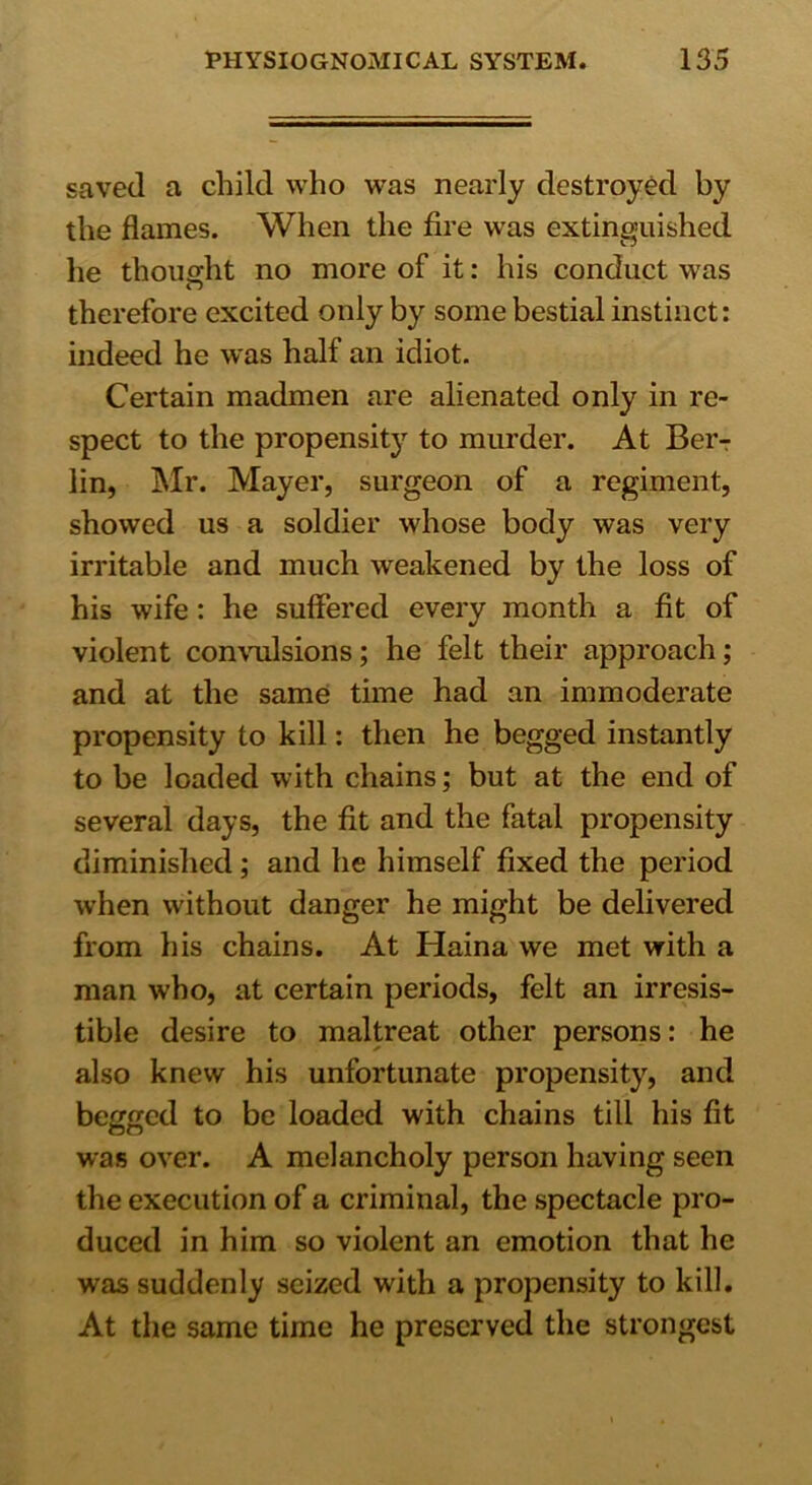 saved a child who was nearly destroyed by the flames. When the fire was extinguished he thought no more of it: his conduct was therefore excited only by some bestial instinct: indeed he was half an idiot. Certain madmen are alienated only in re- spect to the propensity to murder. At Ber- lin, Mr. Mayer, surgeon of a regiment, showed us a soldier whose body was very irritable and much weakened by the loss of his wife: he suffered every month a fit of violent convulsions; he felt their approach; and at the same time had an immoderate propensity to kill: then he begged instantly to be loaded with chains; but at the end of several days, the fit and the fatal propensity diminished ; and he himself fixed the period when without danger he might be delivered from his chains. At Haina we met with a man who, at certain periods, felt an irresis- tible desire to maltreat other persons: he also knew his unfortunate propensity, and begged to be loaded with chains till his fit was over. A melancholy person having seen the execution of a criminal, the spectacle pro- duced in him so violent an emotion that he was suddenly seized with a propensity to kill. At the same time he preserved the strongest