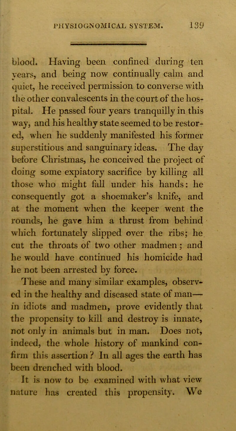 blood. Having; been confined during ten O O years, and being now continually calm and quiet, he received permission to converse with the other convalescents in the court of the hos- pital. He passed four years tranquilly in this way, and his healthy state seemed to be restor- ed, when he suddenly manifested his former superstitious and sanguinary ideas. The day before Christmas, he conceived the project of doing some expiatory sacrifice by killing all those who might fall under his hands: he consequently got a shoemaker’s knife, and at the moment when the keeper went the rounds, he gave him a thrust from behind which fortunately slipped over the ribs; he cut the throats of two other madmen; and he would have continued his homicide had he not been arrested by force. These and many similar examples, observ* cd in the healthy and diseased state of man— in idiots and madmen, prove evidently that the propensity to kill and destroy is innate, not only in animals but in man. Does not, indeed, the whole history of mankind con- firm this assertion ? In all ages the earth has been drenched with blood. It is now to be examined with what view nature has created this propensity. We