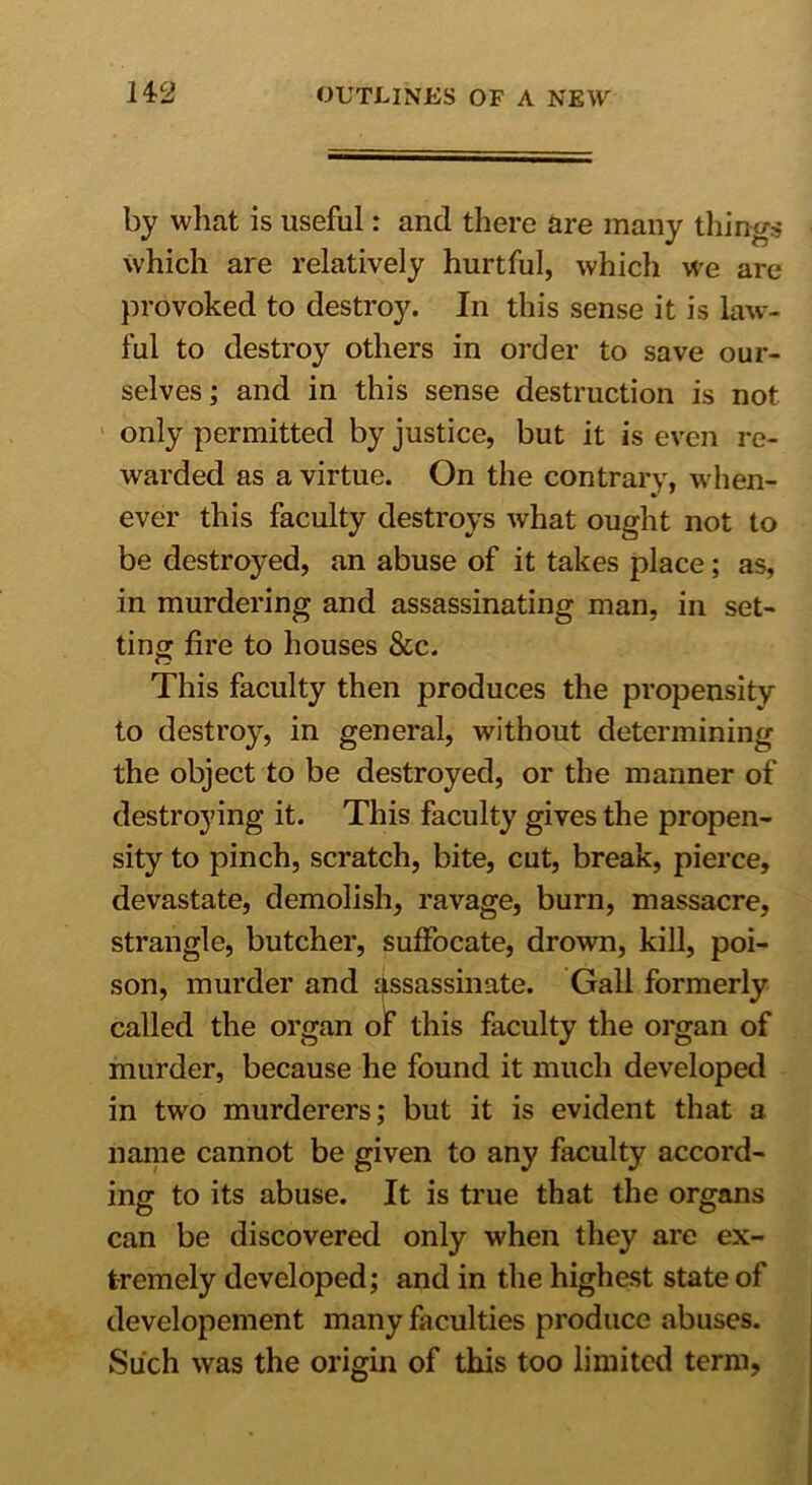 by what is useful: and there are many things which are relatively hurtful, which we are provoked to destroy. In this sense it is law- ful to destroy others in order to save our- selves ; and in this sense destruction is not only permitted by justice, but it is even re- warded as a virtue. On the contrary, when- ever this faculty destroys what ought not to be destroyed, an abuse of it takes place; as, in murdering and assassinating man, in set- ting fire to houses &c. This faculty then produces the propensity to destroy, in general, without determining the object to be destroyed, or the manner of destroying it. This faculty gives the propen- sity to pinch, scratch, bite, cut, break, pierce, devastate, demolish, ravage, burn, massacre, strangle, butcher, suffocate, drown, kill, poi- son, murder and assassinate. Gall formerly called the organ of this faculty the organ of murder, because he found it much developed in two murderers; but it is evident that a name cannot be given to any faculty accord- ing to its abuse. It is true that the organs can be discovered only when they are ex- tremely developed; and in the highest state of developement many faculties produce abuses. Such was the origin of this too limited term.