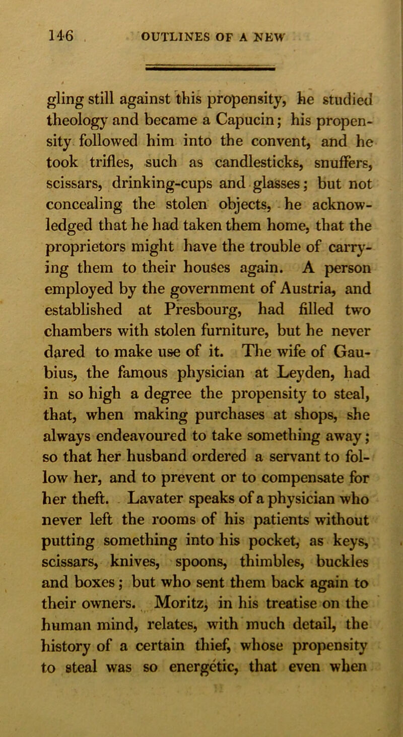 gling still against this propensity, he studied theology and became a Capucin; his propen- sity followed him into the convent, and he took trifles, such as candlesticks, snuffers, scissars, drinking-cups and glasses; but not concealing the stolen objects, he acknow- ledged that he had taken them home, that the proprietors might have the trouble of carry- ing them to their houses again. A person employed by the government of Austria, and established at Presbourg, had filled two chambers with stolen furniture, but he never dared to make use of it. The wife of Gau- bius, the famous physician at Leyden, had in so high a degree the propensity to steal, that, when making purchases at shops, she always endeavoured to take something away; so that her husband ordered a servant to fol- low her, and to prevent or to compensate for her theft. Lavater speaks of a physician who never left the rooms of his patients without putting something into his pocket, as keys, scissars, knives, spoons, thimbles, buckles and boxes; but who sent them back again to their owners. Moritz, in his treatise on the human mind, relates, with much detail, the history of a certain thief, whose propensity to steal was so energetic, that even when