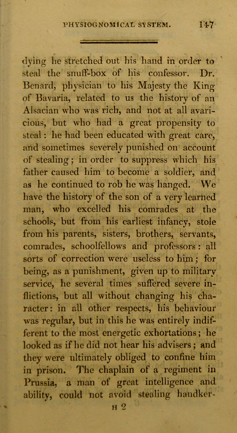 dying lie stretched out his hand in order to steal the snuff-box of his confessor. Dr. Benard, physician to his Majesty the King of Bavaria, related to us the history of an Alsacian who was rich, and not at all avari- cious, but who had a great propensity to steal: he had been educated with great care, and sometimes severely punished on account of stealing; in order to suppress which his father caused him to become a soldier, and as he continued to rob he vras hanged. We have the history of the son of a very learned man, who excelled his comrades at the schools, but from his earliest infancy, stole from his parents, sisters, brothers, servants, comrades, schoolfellows and professors : all sorts of correction were useless to him; for being, as a punishment, given up to military service, he several times suffered severe in- flictions, but all without changing his cha- racter: in all other respects, his behaviour was regular, but in this he was entirely indif- ferent to the most energetic exhortations; he looked as if he did not hear his advisers; and they were ultimately obliged to confine him in prison. The chaplain of a regiment in Prussia, a man of great intelligence and ability, could not avoid stealing handheld