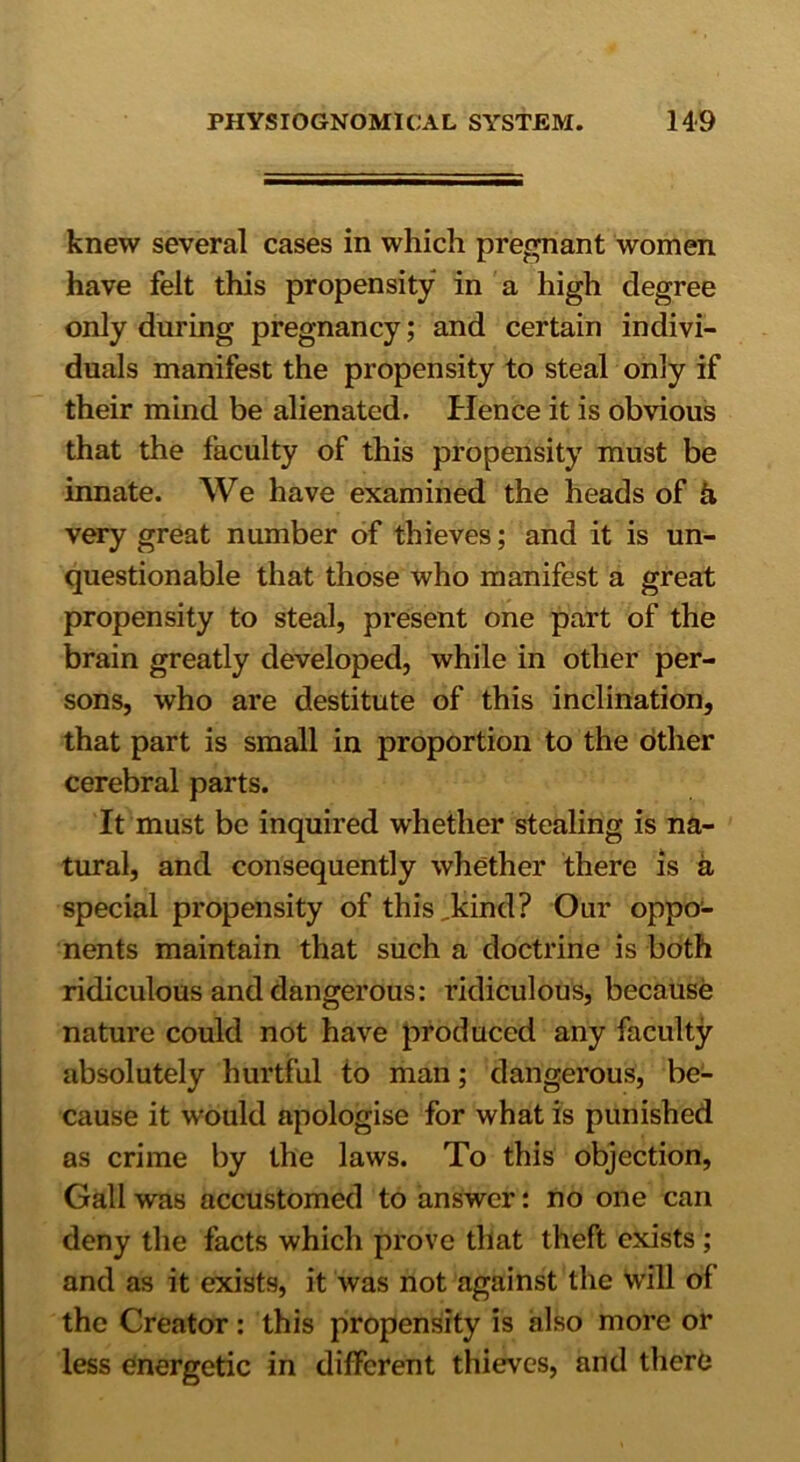 knew several cases in which pregnant women have felt this propensity in a high degree only during pregnancy; and certain indivi- duals manifest the propensity to steal only if their mind be alienated. Hence it is obvious that the faculty of this propensity must be innate. We have examined the heads of b, very great number of thieves; and it is un- questionable that those who manifest a great propensity to steal, present one part of the brain greatly developed, while in other per- sons, who are destitute of this inclination, that part is small in proportion to the other cerebral parts. It must be inquired whether stealing is na- tural, and consequently whether there is a special propensity of this,kind? Our oppo1- nents maintain that such a doctrine is both ridiculous and dangerous: ridiculous, because nature could not have produced any faculty absolutely hurtful to man; dangerous, be- cause it would apologise for what is punished as crime by the laws. To this objection, Gall was accustomed to answer: no one can deny the facts which prove that theft exists ; and as it exists, it was not against the will of the Creator: this propensity is also more or less energetic in different thieves, and there