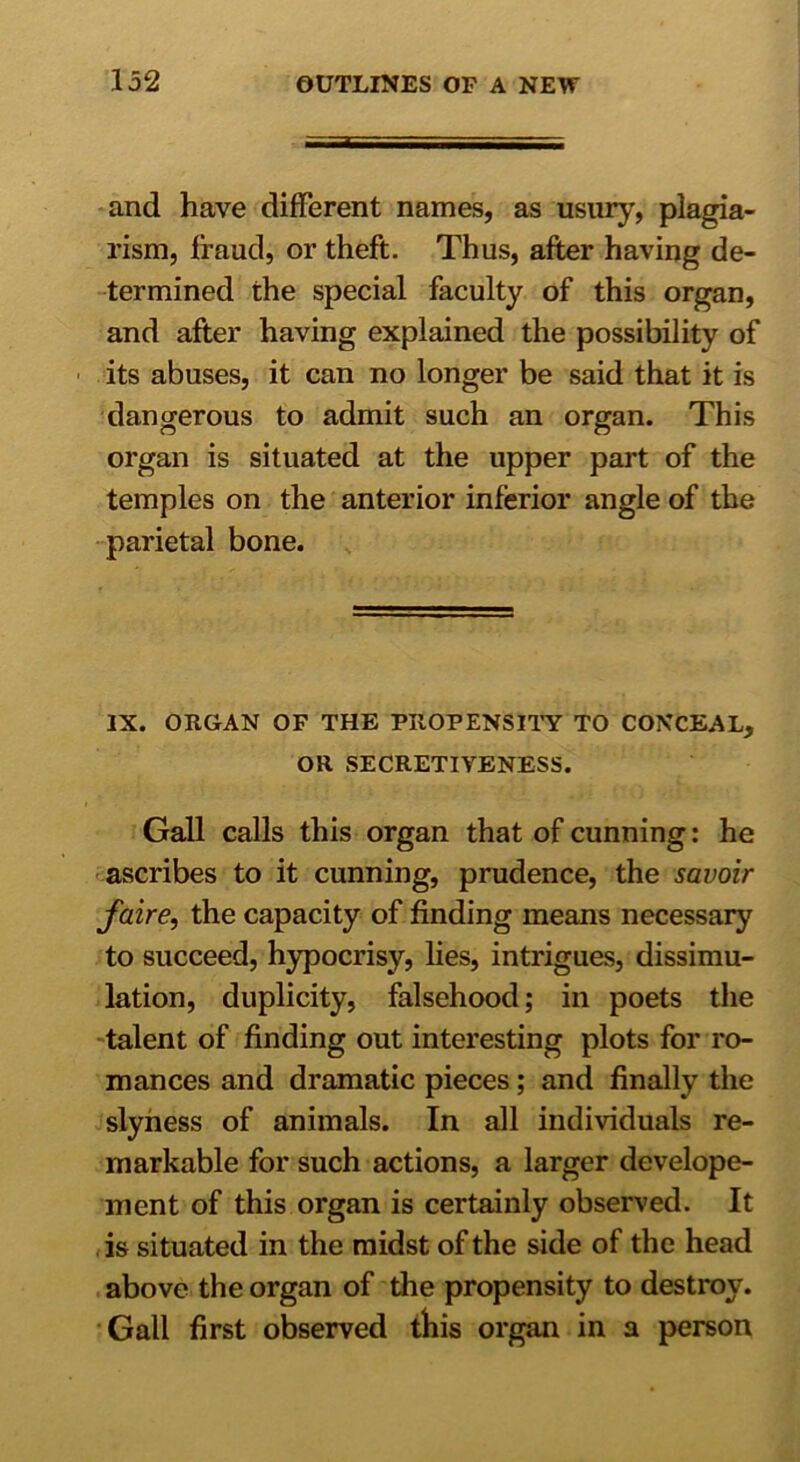 and have different names, as usury, plagia- rism, fraud, or theft. Thus, after having de- termined the special faculty of this organ, and after having explained the possibility of its abuses, it can no longer be said that it is dangerous to admit such an organ. This organ is situated at the upper part of the temples on the anterior inferior angle of the parietal bone. IX. ORGAN OF THE PROPENSITY TO CONCEAL, OR SECRETIVENESS. Gall calls this organ that of cunning: he ascribes to it cunning, prudence, the savoir faire, the capacity of finding means necessary to succeed, hypocrisy, lies, intrigues, dissimu- lation, duplicity, falsehood; in poets the talent of finding out interesting plots for ro- mances and dramatic pieces; and finally the slyness of animals. In all individuals re- markable for such actions, a larger develope- ment of this organ is certainly observed. It is situated in the midst of the side of the head above the organ of the propensity to destroy. Gall first observed tliis organ in a person