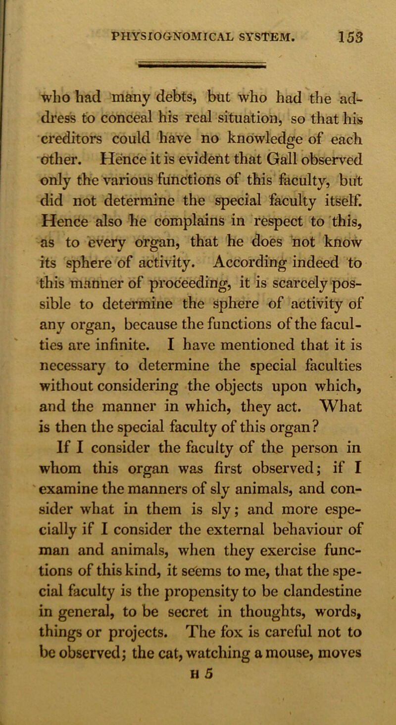 who had many debts, but who had the ad- dress to conceal his real situation, so that his creditors could have no knowledge of each other. Hence it is evident that Gall observed only the various functions of this faculty, but did not determine the special faculty itself. Hence also he complains in respect to this, as to every organ, that he does not know its sphere of activity. According indeed to this manner of proceeding, it is scarcely pos- sible to determine the sphere of activity of any organ, because the functions of the facul- ties are infinite. I have mentioned that it is necessary to determine the special faculties without considering the objects upon which, and the manner in which, they act. What is then the special faculty of this organ? If I consider the faculty of the person in whom this organ was first observed; if I examine the manners of sly animals, and con- sider what in them is sly; and more espe- cially if I consider the external behaviour of man and animals, when they exercise func- tions of this kind, it seems to me, that the spe- cial faculty is the propensity to be clandestine in general, to be secret in thoughts, words, things or projects. The fox is careful not to be observed; the cat, watching a mouse, moves H 5