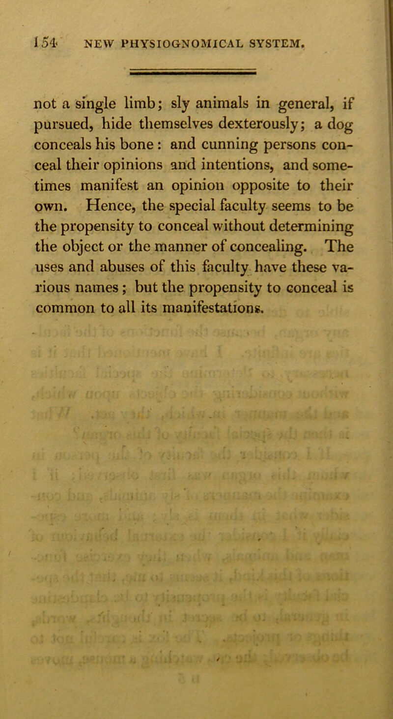 I54< NEW PHYSIOGNOMICAL SYSTEM. not a single limb; sly animals in general, if pursued, hide themselves dexterously; a dog conceals his bone: and cunning persons con- ceal their opinions and intentions, and some- times manifest an opinion opposite to their own. Hence, the special faculty seems to be the propensity to conceal without determining the object or the manner of concealing. The uses and abuses of this faculty have these va- rious names ; but the propensity to conceal is common to all its manifestations.