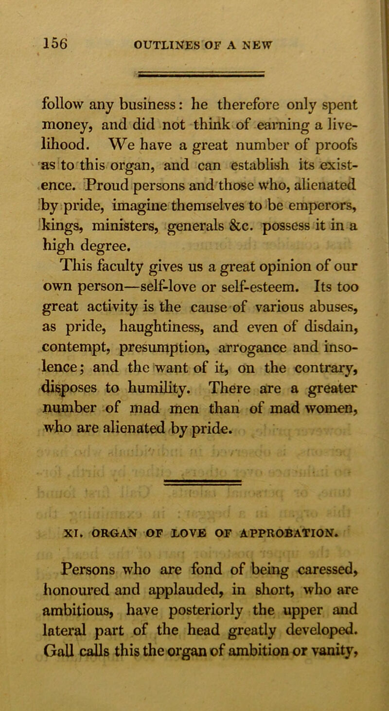 follow any business: he therefore only spent money, and did not think of earning a live- lihood. We have a great number of proofs as to this organ, and can establish its exist- ence. Proud persons and those who, alienated by pride, imagine themselves to be emperors, kings, ministers, generals &c. possess it in a high degree. This faculty gives us a great opinion of our own person—self-love or self-esteem. Its too great activity is the cause of various abuses, as pride, haughtiness, and even of disdain, contempt, presumption, arrogance and inso- lence ; and the want of it, on the contrary, disposes to humility. There are a greater number of mad men than of mad women, who are alienated by pride. XI. ORGAN OF LOVE OF APPROBATION. Persons who are fond of being caressed, honoured and applauded, in short, who are ambitious, have posteriorly the upper and lateral part of the head greatly developed. Gall calls this the organ of ambition or vanity,