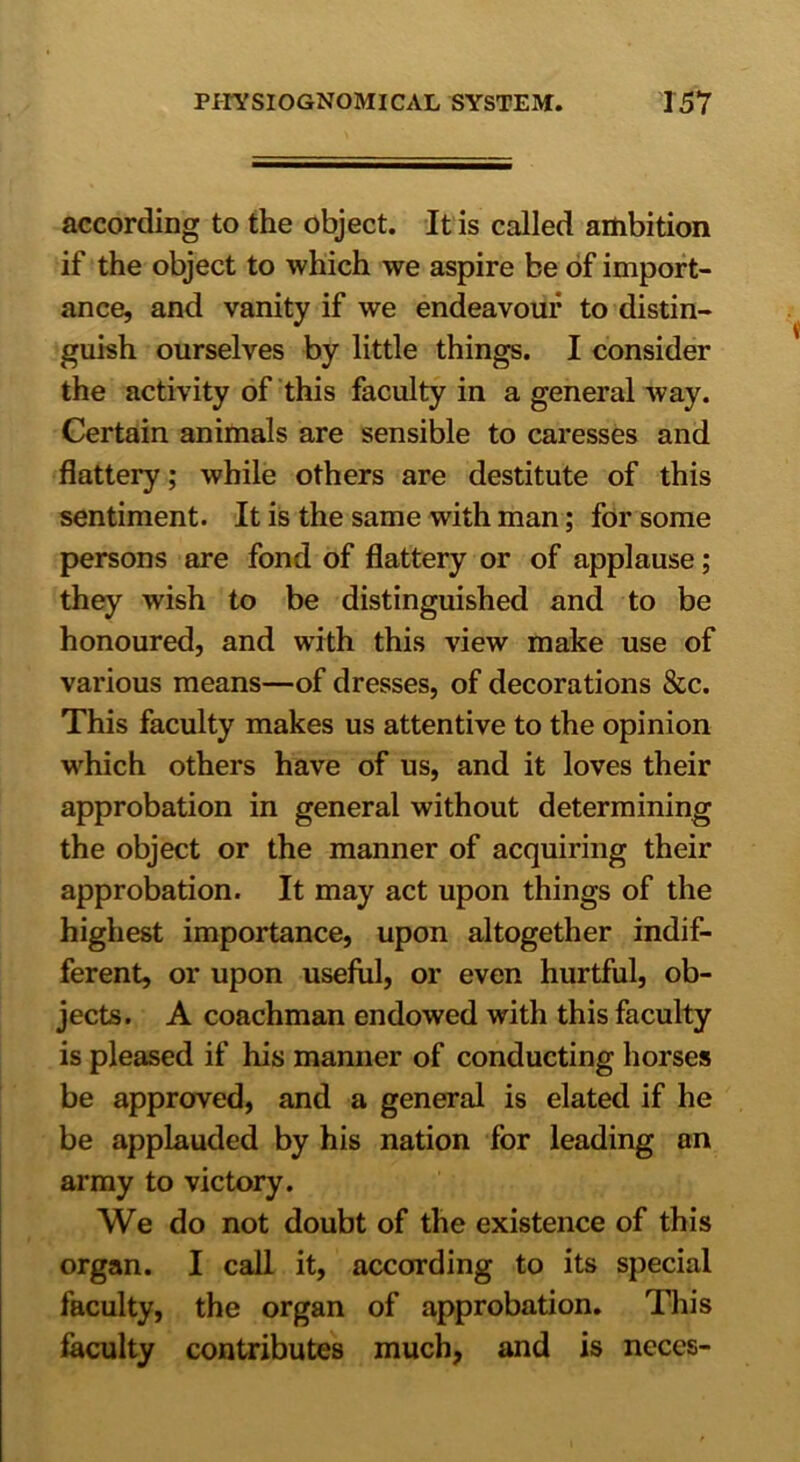 according to the object. It is called ambition if the object to which we aspire be of import- ance, and vanity if we endeavour to distin- guish ourselves by little things. I consider the activity of this faculty in a general way. Certain animals are sensible to caresses and flattery; while others are destitute of this sentiment. It is the same with man; for some persons are fond of flattery or of applause; they wish to be distinguished and to be honoured, and with this view make use of various means—of dresses, of decorations &c. This faculty makes us attentive to the opinion which others have of us, and it loves their approbation in general without determining the object or the manner of acquiring their approbation. It may act upon things of the highest importance, upon altogether indif- ferent, or upon useful, or even hurtful, ob- jects. A coachman endowed with this faculty is pleased if his manner of conducting horses be approved, and a general is elated if he be applauded by his nation for leading an army to victory. We do not doubt of the existence of this organ. I call it, according to its special faculty, the organ of approbation. This faculty contributes much, and is neces-