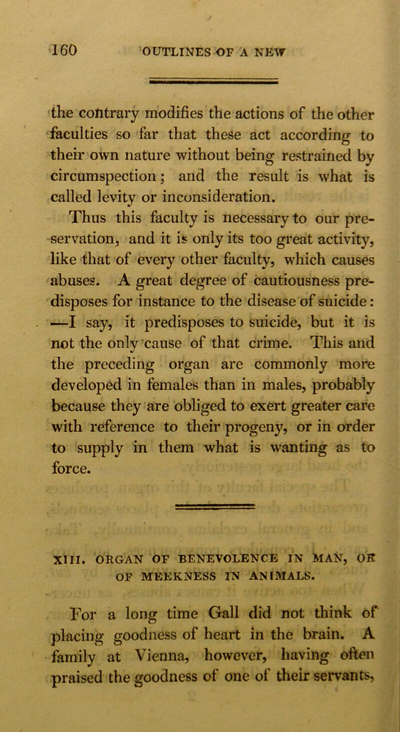 the contrary modifies the actions of the other faculties so far that these act according to their own nature without being restrained by circumspection; and the result is what is called levity or inconsideration. Thus this faculty is necessary to our pre- servation, and it is only its too great activity, like that of every other faculty, which causes abuses. A great degree of cautiousness pre- disposes for instance to the disease of suicide: —I say, it predisposes to suicide, but it is not the only cause of that crime. This and the preceding organ are commonly more developed in females than in males, probably because they are obliged to exert greater care with reference to their progeny, or in order to supply in them what is wanting as to force. XIII. ORGAN OF BENEVOLENCE IN MAN, OK OF MEEKNESS IN ANIMALS. For a long time Gall did not think of placing goodness of heart in the brain. A family at Vienna, however, having often praised the goodness of one of their servants,